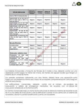 FACULTAD DE ARQUITECTURA
ADMINISTRACION DE OBRAS NORMA DE SEGURIDAD - A.130
Las Galerías Comerciales y Conjunto de Tiendas de 4 niveles o mas, deberán contar con una
separación contra fuegos no menor de 2 horas, de manera de agrupar locales que tengan un
máximo 20.0 m. lineal de frente.
Las paredes posteriores colindantes con otra tienda, deberá tener una separación corta
fuego con una resistencia mínima de 2 horas. No se requiere compartimentación corta fuego en
el frente de la tienda.
Las edificaciones comerciales deberán contar con el número de escaleras de
evacuación y salidas de emergencia necesarias, de acuerdo con el cálculo de
evacuación establecido en la Norma A.070.
En Centros Comerciales bajo un mismo techo estructural, la distancia máxima de recorrido es de
45 m a una salida de evacuación o de la edificación cuando no se cuenta con un sistema de
rociadores y de 60 m cuando la edificación cuenta con rociadores.
 