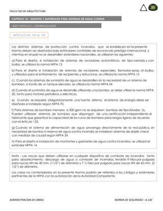 FACULTAD DE ARQUITECTURA
ADMINISTRACION DE OBRAS NORMA DE SEGURIDAD - A.130
ARTICULO DEL 100 AL 104
CAPITULO 10 – EQUIPOS Y MATERIALES PARA SISTEMAS DE AGUA CONTRA
INCENDIOS
SUB CAPITULO I – GENERALIDADES
Los distintos sistemas de protección contra incendios, que se establecen en la presente
Norma deben ser diseñados bajo estándares confiables de reconocido prestigio internacional, y
mientras en el país no se desarrollen estándares nacionales, se utilizaran los siguientes:
a) Para el diseño, e instalación de sistemas de rociadores automáticos, de tipo cerrado y con
bulbo, se utilizara la norma NFPA 13
b) Para el diseño e instalación de sistemas de rociadores especiales, llamados spray, sin bulbo,
y utilizados para el enfriamiento de recipientes y estructuras, se utilizara la norma NFPA 15
c) Cuando los sistemas de suministro de agua se desarrollen sin la necesidad de un sistema de
bombeo, a través de un tanque elevado, se utilizara la norma NFPA 24
d) Cuando el suministro de agua se desarrolle utilizando una bomba, se debe utilizar la norma NFPA
20, tanto para motores petroleros o eléctricos.
e) Cuando se requiere obligatoriamente una fuente alterna, el sistema de energía debe ser
diseñado e instalado según NFPA 70.
f) Para sistemas de bombeo menores a 500 gpm no se requieren bombas de tipo listadas UL.
Pueden utilizarse sistemas de bombeo que dispongan de una certificación independiente al
fabricante que garantice la capacidad de la curva de bombeo para riesgos ligeros de acuerdo
con el Artículo 153.
g) Cuando el sistema de alimentación de agua provenga directamente de la red pública, sin
necesidad de bomba ni reserva de agua contra incendio se instalaran sistemas de doble check
con medidor de caudal según NFPA 24.
h) Para el diseño e instalación de montantes y gabinetes de agua contra incendios, se utilizará el
estándar NFPA 14.
Nota : Las roscas que deben utilizarse en cualquier dispositivo de combate de incendios tanto
para abastecimiento, descarga de agua o combate de incendios, tendrán 9 hilos por pulgada
para roscas NH de 40 mm. (11/2”) de diámetro y 7 ½ hilos por pulgada para roscas NH de 65 mm. (2
1/2”) de diámetro.
Los casos no contemplados en la presente Norma podrán ser referidos a los códigos y estándares
pertinentes de la NFPA con la autorización de la Autoridad Competente.
 