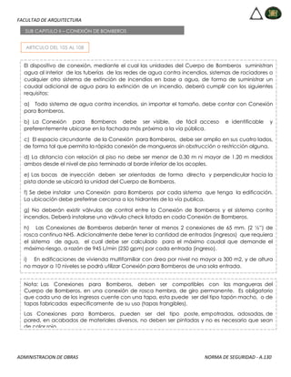 FACULTAD DE ARQUITECTURA
ADMINISTRACION DE OBRAS NORMA DE SEGURIDAD - A.130
ARTICULO DEL 105 AL 108
SUB CAPITULO II – CONEXIÓN DE BOMBEROS
El dispositivo de conexión, mediante el cual las unidades del Cuerpo de Bomberos suministran
agua al interior de las tuberías de las redes de agua contra incendios, sistemas de rociadores o
cualquier otro sistema de extinción de incendios en base a agua, de forma de suministrar un
caudal adicional de agua para la extinción de un incendio, deberá cumplir con los siguientes
requisitos:
a) Todo sistema de agua contra incendios, sin importar el tamaño, debe contar con Conexión
para Bomberos.
b) La Conexión para Bomberos debe ser visible, de fácil acceso e identificable y
preferentemente ubicarse en la fachada más próxima a la vía pública.
c) El espacio circundante de la Conexión para Bomberos, debe ser amplio en sus cuatro lados,
de forma tal que permita la rápida conexión de mangueras sin obstrucción o restricción alguna.
d) La distancia con relación al piso no debe ser menor de 0.30 m ni mayor de 1.20 m medidos
ambos desde el nivel de piso terminado al borde inferior de los acoples.
e) Las bocas de inyección deben ser orientadas de forma directa y perpendicular hacia la
pista donde se ubicará la unidad del Cuerpo de Bomberos.
f) Se debe instalar una Conexión para Bomberos por cada sistema que tenga la edificación.
La ubicación debe preferirse cercana a los hidrantes de la vía publica.
g) No deberán existir válvulas de control entre la Conexión de Bomberos y el sistema contra
incendios. Deberá instalarse una válvula check listada en cada Conexión de Bomberos.
h) Las Conexiones de Bomberos deberán tener al menos 2 conexiones de 65 mm. (2 ½”) de
rosca continua NHS. Adicionalmente debe tener la cantidad de entradas (ingresos) que requiera
el sistema de agua, el cual debe ser calculado para el máximo caudal que demande el
máximo riesgo, a razón de 945 L/min (250 gpm) por cada entrada (ingreso).
i) En edificaciones de vivienda multifamiliar con área por nivel no mayor a 300 m2, y de altura
no mayor a 10 niveles se podrá utilizar Conexión para Bomberos de una sola entrada.
Nota: Las Conexiones para Bomberos, deben ser compatibles con las mangueras del
Cuerpo de Bomberos, en una conexión de rosca hembra, de giro permanente. Es obligatorio
que cada uno de los ingresos cuente con una tapa, esta puede ser del tipo tapón macho, o de
tapas fabricadas específicamente de su uso (tapas frangibles).
Las Conexiones para Bomberos, pueden ser del tipo poste, empotradas, adosadas, de
pared, en acabados de materiales diversos, no deben ser pintadas y no es necesario que sean
de color rojo.
 