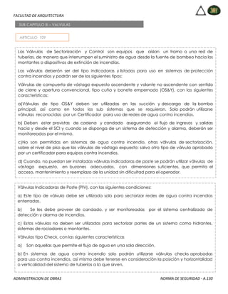 FACULTAD DE ARQUITECTURA
ADMINISTRACION DE OBRAS NORMA DE SEGURIDAD - A.130
ARTICULO 109
SUB CAPITULO III – VALVULAS
Las Válvulas de Sectorización y Control son equipos que aíslan un tramo o una red de
tuberías, de manera que interrumpen el suministro de agua desde la fuente de bombeo hacia los
montantes o dispositivos de extinción de incendios.
Las válvulas deberán ser del tipo indicadoras y listadas para uso en sistemas de protección
contra incendios y podrán ser de los siguientes tipos:
Válvulas de compuerta de vástago expuesto ascendente y volante no ascendente con sentido
de cierre y apertura convencional, tipo cuña y bonete empernado (OS&Y), con las siguientes
características:
a)Válvulas de tipo OS&Y deben ser utilizadas en las succión y descarga de la bomba
principal, así como en todos los sub sistemas que se requieran. Solo podrán utilizarse
válvulas reconocidas por un Certificador para uso de redes de agua contra incendios.
b) Deben estar provistas de cadena y candado asegurando el flujo de ingresos y salidas
hacia y desde el SCI y cuando se disponga de un sistema de detección y alarma, deberán ser
monitoreados por el mismo.
c)No son permitidas en sistemas de agua contra incendio, otras válvulas de sectorización,
sobre el nivel de piso que las válvulas de vástago expuesto; salvo otro tipo de válvula aprobado
por un certificador para equipos contra incendios.
d) Cuando, no puedan ser instaladas válvulas indicadoras de poste se podrán utilizar válvulas de
vástago expuesto, en buzones adecuados, con dimensiones suficientes, que permita el
acceso, mantenimiento y reemplazo de la unidad sin dificultad para el operador.
Válvulas Indicadoras de Poste (PIV), con las siguientes condiciones:
a) Este tipo de válvula debe ser utilizada solo para sectorizar redes de agua contra incendios
enterradas.
b) Se les debe proveer de candado, y ser monitoreadas por el sistema centralizado de
detección y alarma de incendios.
c) Estas válvulas no deben ser utilizadas para sectorizar partes de un sistema como hidrantes,
sistemas de rociadores o montantes.
Válvulas tipo Check, con las siguientes características
a) Son aquellas que permite el flujo de agua en una sola dirección.
b) En sistemas de agua contra incendio solo podrán utilizarse válvulas checks aprobadas
para uso contra incendios, así mismo debe tenerse en consideración la posición y horizontalidad
o verticalidad del sistema de tuberías a la que sirven.
 