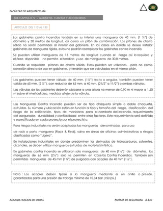 FACULTAD DE ARQUITECTURA
ADMINISTRACION DE OBRAS NORMA DE SEGURIDAD - A.130
ARTICULO DEL 110 AL 130
SUB CAPITULO IV – GABINETES, CASETAS Y ACCESORIOS
Los gabinetes contra incendios tendrán en su interior una manguera de 40 mm. (1 ½”) de
diámetro y 30 metros de longitud, así como un pitón de combinación. Los pitones de chorro
sólido no serán permitidos al interior del gabinete. En los casos en donde se desee instalar
gabinetes de manguera rígida, estos no podrán reemplazar los gabinetes contra incendio
Se pueden utilizar mangueras de 15 metros de longitud cuando el riesgo así lo requiera y
el área disponible no permita el tendido y uso de mangueras de 30.0 metros.
Cuando se requieran pitones de chorro sólido. Estos pueden ser utilizados, pero no como
conexión directa de uso en gabinetes, y tendrán que ser valvulados en el mismo pitón.
Los gabinetes pueden tener válvula de 40 mm. (1½”) recta o angular, también pueden tener
salida de 65 mm. (2 ½”), con reductor de 65 mm. a 40 mm. (21/2” a 11/2”) o ambas válvulas.
Las válvulas de los gabinetes deberán ubicarse a una altura no menor de 0.90 m ni mayor a 1.50
m sobre el nivel del piso, medidos al eje de la válvula.
Las Mangueras Contra Incendio pueden ser de tipo chaqueta simple o doble chaqueta,
extruídas. Su número y ubicación están en función al tipo y tamaño del riesgo, clasificación del
riesgo de la edificación, tipos de maniobras para el combate del incendio, requerimiento
del asegurador, durabilidad y confiabilidad entre otros factores. Este requerimiento será definido
y especificado en cada proyecto por el proyectista.
Para riesgos industriales no serán aceptadas las mangueras denominadas para uso
de rack o porta manguera (Rack & Real), salvo en áreas de oficinas administrativas o riesgos
clasificados como “Ligero”.
En instalaciones industriales en donde predominen los derivados de hidrocarburos, solventes,
alcoholes, se deben utilizar mangueras extruidas de material sintético.
En gabinetes contra incendio se utilizaran solo mangueras de 40 mm (1½”) de diámetro, las
mangueras de 65 mm (2½”) solo se permiten en Casetas Contra Incendios. También son
permitidas mangueras de 45 mm (1¾”) de pulgadas con acoples de 40 mm (1½”).
Nota : Los acoples deben fijarse a la manguera mediante el un anillo a presión,
garantizados para una presión de trabajo mínima de 10,34 bar (150 psi.)
 