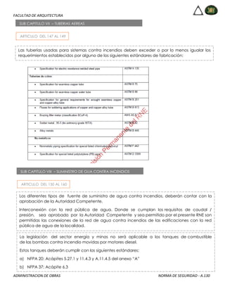 FACULTAD DE ARQUITECTURA
ADMINISTRACION DE OBRAS NORMA DE SEGURIDAD - A.130
ARTICULO DEL 147 AL 149
SUB CAPITULO VII – TUBERIAS AEREAS
Las tuberías usadas para sistemas contra incendios deben exceder o por lo menos igualar los
requerimientos establecidos por alguno de los siguientes estándares de fabricación:
ARTICULO DEL 150 AL 160
SUB CAPITULO VIII – SUMINISTRO DE GUA CONTRA INCENDIOS
Los diferentes tipos de fuente de suministro de agua contra incendios, deberán contar con la
aprobación de la Autoridad Competente.
Interconexión con la red pública de agua. Donde se cumplan los requisitos de caudal /
presión, sea aprobado por la Autoridad Competente y sea permitido por el presente RNE son
permitidas las conexiones de la red de agua contra incendios de las edificaciones con la red
pública de agua de la localidad.
La legislación del sector energía y minas no será aplicable a los tanques de combustible
de las bombas contra incendio movidas por motores diesel.
Estos tanques deberán cumplir con los siguientes estándares:
a) NFPA 20: Acápites 5.27.1 y 11.4.3 y A.11.4.5 del anexo “A”
b) NFPA 37: Acápite 6.3
 