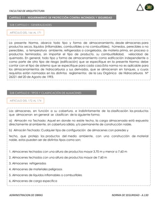 FACULTAD DE ARQUITECTURA
ADMINISTRACION DE OBRAS NORMA DE SEGURIDAD - A.130
CAPITULO 11 – REQUERIMIENTO DE PROTECCIÓN CONTRA INCENDIOS Y SEGURIDAD
PARA ALMACENES
SUB CAPITULO I : GENERALIDADES
La presente Norma, abarca todo tipo y forma de almacenamiento, desde almacenes para
productos secos, líquidos (inflamables, combustibles o no combustibles), húmedos, perecibles o no
perecibles, a temperatura ambiente, refrigerados o congelados, de materia prima, en proceso o
productos terminados, sin importar el tipo de producto, su combustibilidad, velocidad de
quemado. En general, todo tipo y forma de almacenamiento como edificación independiente o
como parte de otro tipo de riesgo (edificación) que se especifique en la presente Norma; debe
contar con el tipo de sistema que se especifique para cada caso.Esta norma no es aplicable para
los almacenamientos de hidrocarburos y sus derivados, que se almacenan en tanques, y cuyos
requisitos están normados en los distintos reglamentos de la Ley Orgánica de Hidrocarburos Nº
26221 del 20 de Agosto de 1993.
ARTICULO DEL 166 AL 171
SUB CAPITULO II : TIPOS Y CLASIFICACIÓN DE ALMACENES
Los almacenes, en función a su cobertura, e indistintamente de la clasificación los productos
que almacenan en general se clasifican de la siguiente forma:
a) Almacén no Techado: Aquel en donde no existe techo, la carga almacenada está expuesta
directamente al ambiente, sin cobertura sólida, y/o permanente de construcción noble.
b) Almacén Techado: Cualquier tipo de configuración de almacenes con paredes y
techo, que proteja los productos del medio ambiente, con una construcción de material
noble, estos pueden ser de distintos tipos como son:
1. Almacenes techados con una altura de productos mayor 3,70 m y menor a 7,60 m
2. Almacenes techados con una altura de productos mayor de 7.60 m
3. Almacenes refrigerados
4. Almacenes de materiales peligrosos
5. Almacenes de líquidos inflamables o combustibles
6. Almacenes de carga especifica
ARTICULO DEL 172 AL 174
 
