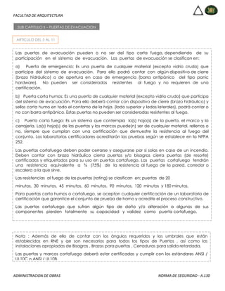 FACULTAD DE ARQUITECTURA
ADMINISTRACION DE OBRAS NORMA DE SEGURIDAD - A.130
ARTICULO DEL 5 AL 11
SUB CAPITULO II – PUERTAS DE EVACUACION
Las puertas de evacuación pueden o no ser del tipo corta fuego, dependiendo de su
participación en el sistema de evacuación. Las puertas de evacuación se clasifican en:
a) Puerta de emergencia; Es una puerta de cualquier material (excepto vidrio crudo) que
participa del sistema de evacuación. Para ello podrá contar con algún dispositivo de cierre
(brazo hidráulico) o de apertura en caso de emergencia (barra antipánico del tipo panic
hardware). No pueden ser consideradas resistentes al fuego y no requieren de una
certificación.
b) Puerta corta humos; Es una puerta de cualquier material (excepto vidrio crudo) que participa
del sistema de evacuación. Para ello deberá contar con dispositivo de cierre (brazo hidráulico) y
sellos corta humo en todo el contorno de la hoja. (lado superior y lados laterales), podrá contar o
no con barra antipánico. Estas puertas no pueden ser consideradas resistentes al fuego.
c) Puerta corta fuego; Es un sistema que contempla la(s) hoja(s) de la puerta, el marco y la
cerrajería. La(s) hoja(s) de las puertas y los marcos puede(n) ser de cualquier material, rellenos o
no, siempre que cumplan con una certificación que demuestre la resistencia al fuego del
conjunto. Los laboratorios certificadores acreditarán las pruebas según se establece en la NFPA
252.
Las puertas cortafuego deben poder cerrarse y asegurarse por si solas en caso de un incendio.
Deben contar con brazo hidráulico cierra puertas y/o bisagras cierra puertas (de resorte)
certificados y etiquetados para su uso en puertas cortafuego. Las puertas cortafuego tendrán
una resistencia equivalente a ¾ (75%) de la resistencia al fuego de la pared, corredor o
escalera a la que sirve.
Las resistencias al fuego de las puertas (rating) se clasifican en; puertas de 20
minutos, 30 minutos, 45 minutos, 60 minutos, 90 minutos, 120 minutos y 180 minutos.
Para puertas corta humos o cortafuego, se aceptan cualquier certificación de un laboratorio de
certificación que garantice el conjunto de prueba de horno y acredite el proceso constructivo.
Las puertas cortafuego que sufran algún tipo de daño y/o alteración a algunos de sus
componentes pierden totalmente su capacidad y validez como puerta cortafuego.
Nota : Además de ello de contar con los ángulos requeridos y los umbrales que están
establecidos en RNE y qe son necesarios para todos los tipos de Puertas , así como las
instalaciones apropiadas de Bisagras , Brazos para puertas , Cerraduras para salida retardada.
Las puertas y marcos cortafuego deberá estar certificadas y cumplir con los estándares ANSI /
UL10C o ANSI / UL10B.
 