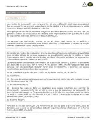 FACULTAD DE ARQUITECTURA
ADMINISTRACION DE OBRAS NORMA DE SEGURIDAD - A.130
ARTICULO DEL 12 AL 19
SUB CAPITULO III – MEDIOS DE EVACUACION
Los medios de evacuación son componentes de una edificación, destinados a canalizar el
flujo de ocupantes de manera segura hacia la vía pública o a áreas seguras para su salida
durante un siniestro o estado de pánico colectivo.
En los pasajes de circulación, escaleras integradas, escaleras de evacuación, accesos de uso
general y salidas de evacuación, no deberá existir ninguna obstrucción que dificulte el paso
de las personas, debiendo permanecer libres de obstáculos.
Las evacuaciones horizontales pueden ser en el mismo nivel dentro de un edificio o
aproximadamente al mismo nivel entre edificios siempre y cuando lleven a un área de refugio
definidos por barreras contra fuego y humos.
Se considerará medios de evacuación, a todas aquellas partes de una edificación proyectadas
para canalizar el flujo de personas ocupantes de la edificación hacia la vía pública o hacia
áreas seguras, como pasajes de circulación, escaleras integradas, escaleras de evacuación,
accesos de uso general y salidas de evacuación
Las rampas serán consideradas como medios de evacuación siempre y cuando la pendiente
esté diseñada de acuerdo con la Norma A.120, Edición 2009, Articulo 9 (accesibilidad para
personas con discapacidad). Deberán tener pisos antideslizantes y barandas de iguales
características que las escaleras de evacuación.
No se consideran medios de evacuación los siguientes medios de circulación:
a) Ascensores
b) Rampas de accesos vehiculares que no tengan veredas peatonales y/o cualquier rampa
con pendiente mayor de 12%.
c) Escaleras mecánicas.
d) Escalera tipo caracol: (Solo son aceptadas para riesgos industriales que permitan la
comunicación exclusivamente de un piso a otro y que la capacidad de evacuación no
sea mayor de cinco personas. Para casos de vivienda unifamiliar, son permitidas como escaleras
de servicio y para edificios de vivienda solo se aceptan al interior de un duplex y con una
extensión no mayor de un piso a otro).
e) Escalera de gato.
Nota: Los ascensores constituyen una herramienta de acceso para el personal del Cuerpo de
Bomberos, por lo cual sus características deberán seguir los criterios establecidos en la Norma
A.010, edición 2009 Artículo 30
 