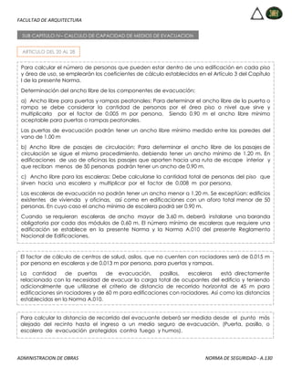 FACULTAD DE ARQUITECTURA
ADMINISTRACION DE OBRAS NORMA DE SEGURIDAD - A.130
ARTICULO DEL 20 AL 28
SUB CAPITULO IV– CALCULO DE CAPACIDAD DE MEDIOS DE EVACUACION
Para calcular el número de personas que pueden estar dentro de una edificación en cada piso
y área de uso, se emplearán los coeficientes de cálculo establecidos en el Artículo 3 del Capítulo
I de la presente Norma.
Determinación del ancho libre de los componentes de evacuación:
a) Ancho libre para puertas y rampas peatonales: Para determinar el ancho libre de la puerta o
rampa se debe considerar la cantidad de personas por el área piso o nivel que sirve y
multiplicarla por el factor de 0.005 m por persona. Siendo 0.90 m el ancho libre mínimo
aceptable para puertas o rampas peatonales.
Las puertas de evacuación podrán tener un ancho libre mínimo medido entre las paredes del
vano de 1.00 m
b) Ancho libre de pasajes de circulación: Para determinar el ancho libre de los pasajes de
circulación se sigue el mismo procedimiento, debiendo tener un ancho mínimo de 1.20 m. En
edificaciones de uso de oficinas los pasajes que aporten hacia una ruta de escape interior y
que reciban menos de 50 personas podrán tener un ancho de 0.90 m.
c) Ancho libre para las escaleras: Debe calcularse la cantidad total de personas del piso que
sirven hacia una escalera y multiplicar por el factor de 0.008 m por persona.
Las escaleras de evacuación no podrán tener un ancho menor a 1.20 m. Se exceptúan: edificios
existentes de vivienda y oficinas, así como en edificaciones con un aforo total menor de 50
personas. En cuyo caso el ancho mínimo de escalera podrá ser 0.90 m.
Cuando se requieran escaleras de ancho mayor de 3.60 m. deberá instalarse una baranda
obligatoria por cada dos módulos de 0,60 m. El número mínimo de escaleras que requiere una
edificación se establece en la presente Norma y la Norma A.010 del presente Reglamento
Nacional de Edificaciones.
El factor de cálculo de centros de salud, asilos, que no cuenten con rociadores será de 0.015 m
por persona en escaleras y de 0.013 m por persona, para puertas y rampas.
La cantidad de puertas de evacuación, pasillos, escaleras está directamente
relacionado con la necesidad de evacuar la carga total de ocupantes del edificio y teniendo
adicionalmente que utilizarse el criterio de distancia de recorrido horizontal de 45 m para
edificaciones sin rociadores y de 60 m para edificaciones con rociadores. Así como las distancias
establecidas en la Norma A.010.
Para calcular la distancia de recorrido del evacuante deberá ser medida desde el punto más
alejado del recinto hasta el ingreso a un medio seguro de evacuación. (Puerta, pasillo, o
escalera de evacuación protegidos contra fuego y humos).
 