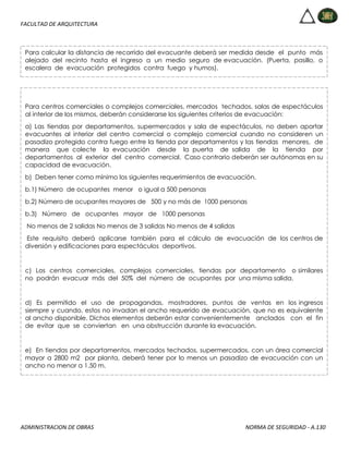 FACULTAD DE ARQUITECTURA
ADMINISTRACION DE OBRAS NORMA DE SEGURIDAD - A.130
Para calcular la distancia de recorrido del evacuante deberá ser medida desde el punto más
alejado del recinto hasta el ingreso a un medio seguro de evacuación. (Puerta, pasillo, o
escalera de evacuación protegidos contra fuego y humos).
Para centros comerciales o complejos comerciales, mercados techados, salas de espectáculos
al interior de los mismos, deberán considerarse los siguientes criterios de evacuación:
a) Las tiendas por departamentos, supermercados y sala de espectáculos, no deben aportar
evacuantes al interior del centro comercial o complejo comercial cuando no consideren un
pasadizo protegido contra fuego entre la tienda por departamentos y las tiendas menores, de
manera que colecte la evacuación desde la puerta de salida de la tienda por
departamentos al exterior del centro comercial. Caso contrario deberán ser autónomas en su
capacidad de evacuación.
b) Deben tener como mínimo los siguientes requerimientos de evacuación.
b.1) Número de ocupantes menor o igual a 500 personas
b.2) Número de ocupantes mayores de 500 y no más de 1000 personas
b.3) Número de ocupantes mayor de 1000 personas
No menos de 2 salidas No menos de 3 salidas No menos de 4 salidas
Este requisito deberá aplicarse también para el cálculo de evacuación de los centros de
diversión y edificaciones para espectáculos deportivos.
c) Los centros comerciales, complejos comerciales, tiendas por departamento o similares
no podrán evacuar más del 50% del número de ocupantes por una misma salida.
d) Es permitido el uso de propagandas, mostradores, puntos de ventas en los ingresos
siempre y cuando, estos no invadan el ancho requerido de evacuación, que no es equivalente
al ancho disponible. Dichos elementos deberán estar convenientemente anclados con el fin
de evitar que se conviertan en una obstrucción durante la evacuación.
e) En tiendas por departamentos, mercados techados, supermercados, con un área comercial
mayor a 2800 m2 por planta, deberá tener por lo menos un pasadizo de evacuación con un
ancho no menor a 1.50 m.
 