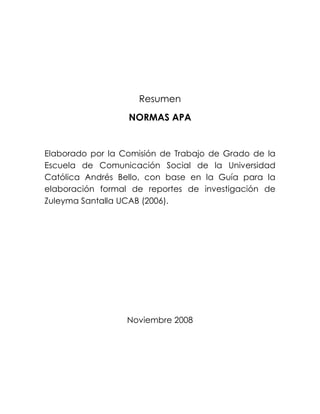 Resumen
NORMAS APA
Elaborado por la Comisión de Trabajo de Grado de la
Escuela de Comunicación Social de la Universidad
Católica Andrés Bello, con base en la Guía para la
elaboración formal de reportes de investigación de
Zuleyma Santalla UCAB (2006).
Noviembre 2008
 