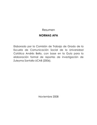 Resumen
NORMAS APA
Elaborado por la Comisión de Trabajo de Grado de la
Escuela de Comunicación Social de la Universidad
Católica Andrés Bello, con base en la Guía para la
elaboración formal de reportes de investigación de
Zuleyma Santalla UCAB (2006).
Noviembre 2008