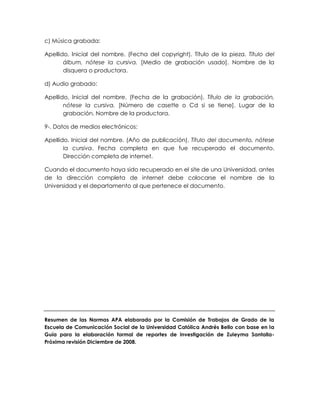 c) Música grabada:
Apellido, Inicial del nombre. (Fecha del copyright). Título de la pieza. Título del
álbum, nótese la cursiva. [Medio de grabación usado]. Nombre de la
disquera o productora.
d) Audio grabado:
Apellido, Inicial del nombre. (Fecha de la grabación). Título de la grabación,
nótese la cursiva. [Número de casette o Cd si se tiene]. Lugar de la
grabación. Nombre de la productora.
9-. Datos de medios electrónicos:
Apellido, Inicial del nombre. (Año de publicación). Título del documento, nótese
la cursiva. Fecha completa en que fue recuperado el documento.
Dirección completa de internet.
Cuando el documento haya sido recuperado en el site de una Universidad, antes
de la dirección completa de internet debe colocarse el nombre de la
Universidad y el departamento al que pertenece el documento.
Resumen de las Normas APA elaborado por la Comisión de Trabajos de Grado de la
Escuela de Comunicación Social de la Universidad Católica Andrés Bello con base en la
Guía para la elaboración formal de reportes de investigación de Zuleyma Santalla-
Próxima revisión Diciembre de 2008.
 