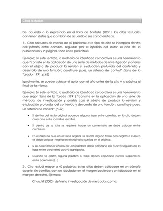 Citas textuales
De acuerdo a lo expresado en el libro de Santalla (2001), las citas textuales
contienen datos que cambian de acuerdo a sus características.
1-. Citas textuales de menos de 40 palabras: este tipo de cita se incorpora dentro
del párrafo entre comillas, seguidas por el apellido del autor, el año de la
publicación y la página, todo entre paréntesis
Ejemplo: En este sentido, la auditoría de identidad corporativa es una herramienta
que “consiste en la aplicación de una serie de métodos de investigación y análisis
con el objeto de producir la revisión y evaluación profunda del contenido y
desarrollo de una función; constituye pues, un sistema de control” (Sanz de la
Tajada, 1991, p.62)
Igualmente, se puede colocar el autor con el año antes de la cita y la página al
final de la misma:
Ejemplo: En este sentido, la auditoría de identidad corporativa es una herramienta
que según Sanz de la Tajada (1991) “consiste en la aplicación de una serie de
métodos de investigación y análisis con el objeto de producir la revisión y
evaluación profunda del contenido y desarrollo de una función; constituye pues,
un sistema de control” (p.62)
Si dentro del texto original aparece alguna frase entre comillas, en la cita deben
colocarse entre comillas sencillas.
Si dentro de la cita se requiere hacer un comentario se debe colocar entre
corchetes.
En el caso de que en el texto original se resalte alguna frase con negrita o cursiva
se debe colocar negrita en el original o cursiva en el original.
Si se desea hacer énfasis en una palabra debe colocarse en cursiva seguida de la
frase entre corchetes cursiva agregada.
Cuando se omita alguna palabra o frase deben colocarse puntos suspensivos
entre paréntesis (…)
2-. Cita textual mayor a 40 palabras: estas citas deben colocarse en un párrafo
aparte, sin comillas, con un tabulador en el margen izquierdo y un tabulador en el
margen derecho. Ejemplo:
Churchill (2003) define la investigación de mercados como: