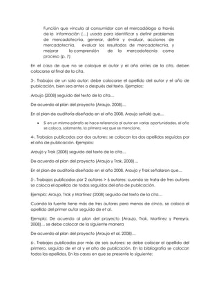 Función que vincula al consumidor con el mercadólogo a través
de la información (…) usada para identificar y definir problemas
de mercadotecnia, generar, definir y evaluar, acciones de
mercadotecnia, evaluar los resultados de mercadotecnia, y
mejorar la comprensión de la mercadotecnia como
proceso (p. 7)
En el caso de que no se coloque el autor y el año antes de la cita, deben
colocarse al final de la cita.
3-. Trabajos de un solo autor: debe colocarse el apellido del autor y el año de
publicación, bien sea antes o después del texto. Ejemplos:
Araujo (2008) seguido del texto de la cita…
De acuerdo al plan del proyecto (Araujo, 2008)…
En el plan de auditoría diseñado en el año 2008, Araujo señaló que…
Si en un mismo párrafo se hace referencia al autor en varias oportunidades, el año
se coloca, solamente, la primera vez que se mencione.
4-. Trabajos publicados por dos autores: se colocan los dos apellidos seguidos por
el año de publicación. Ejemplos:
Araujo y Trak (2008) seguido del texto de la cita…
De acuerdo al plan del proyecto (Araujo y Trak, 2008)…
En el plan de auditoría diseñado en el año 2008, Araujo y Trak señalaron que…
5-. Trabajos publicados por 2 autores > 6 autores: cuando se trata de tres autores
se coloca el apellido de todos seguidos del año de publicación.
Ejemplo: Araujo, Trak y Martínez (2008) seguido del texto de la cita…
Cuando la fuente tiene más de tres autores pero menos de cinco, se coloca el
apellido del primer autor seguido de et al.
Ejemplo: De acuerdo al plan del proyecto (Araujo, Trak, Martínez y Pereyra,
2008)… se debe colocar de la siguiente manera
De acuerdo al plan del proyecto (Araujo et al, 2008)…
6-. Trabajos publicados por más de seis autores: se debe colocar el apellido del
primero, seguido de et al y el año de publicación. En la bibliografía se colocan
todos los apellidos. En los casos en que se presente lo siguiente: