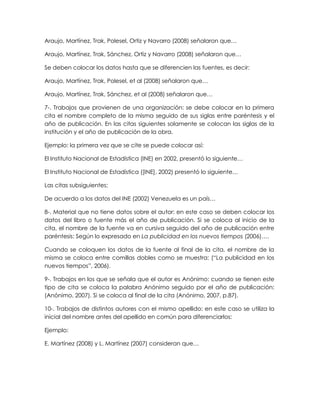Araujo, Martínez, Trak, Polesel, Ortiz y Navarro (2008) señalaron que…
Araujo, Martínez, Trak, Sánchez, Ortiz y Navarro (2008) señalaron que…
Se deben colocar los datos hasta que se diferencien las fuentes, es decir:
Araujo, Martínez, Trak, Polesel, et al (2008) señalaron que…
Araujo, Martínez, Trak, Sánchez, et al (2008) señalaron que…
7-. Trabajos que provienen de una organización: se debe colocar en la primera
cita el nombre completo de la misma seguido de sus siglas entre paréntesis y el
año de publicación. En las citas siguientes solamente se colocan las siglas de la
institución y el año de publicación de la obra.
Ejemplo: la primera vez que se cite se puede colocar así:
El Instituto Nacional de Estadística (INE) en 2002, presentó lo siguiente…
El Instituto Nacional de Estadística ([INE], 2002) presentó lo siguiente…
Las citas subsiguientes:
De acuerdo a los datos del INE (2002) Venezuela es un país…
8-. Material que no tiene datos sobre el autor: en este caso se deben colocar los
datos del libro o fuente más el año de publicación. Si se coloca al inicio de la
cita, el nombre de la fuente va en cursiva seguido del año de publicación entre
paréntesis: Según lo expresado en La publicidad en los nuevos tiempos (2006)….
Cuando se coloquen los datos de la fuente al final de la cita, el nombre de la
misma se coloca entre comillas dobles como se muestra: (“La publicidad en los
nuevos tiempos”, 2006).
9-. Trabajos en los que se señala que el autor es Anónimo: cuando se tienen este
tipo de cita se coloca la palabra Anónimo seguido por el año de publicación:
(Anónimo, 2007). Si se coloca al final de la cita (Anónimo, 2007, p.87).
10-. Trabajos de distintos autores con el mismo apellido: en este caso se utiliza la
inicial del nombre antes del apellido en común para diferenciarlos:
Ejemplo:
E. Martínez (2008) y L. Martínez (2007) consideran que…
 