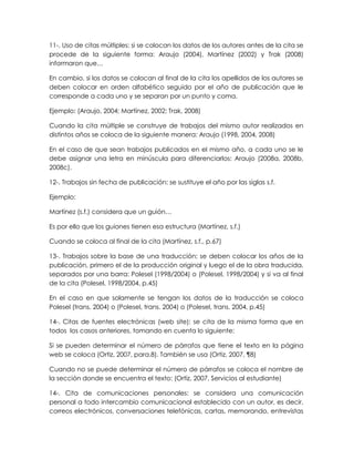 11-. Uso de citas múltiples: si se colocan los datos de los autores antes de la cita se
procede de la siguiente forma: Araujo (2004), Martínez (2002) y Trak (2008)
informaron que…
En cambio, si los datos se colocan al final de la cita los apellidos de los autores se
deben colocar en orden alfabético seguido por el año de publicación que le
corresponde a cada uno y se separan por un punto y coma.
Ejemplo: (Araujo, 2004; Martínez, 2002; Trak, 2008)
Cuando la cita múltiple se construye de trabajos del mismo autor realizados en
distintos años se coloca de la siguiente manera: Araujo (1998, 2004, 2008)
En el caso de que sean trabajos publicados en el mismo año, a cada uno se le
debe asignar una letra en minúscula para diferenciarlos: Araujo (2008a, 2008b,
2008c).
12-. Trabajos sin fecha de publicación: se sustituye el año por las siglas s.f.
Ejemplo:
Martínez (s.f.) considera que un guión…
Es por ello que los guiones tienen esa estructura (Martínez, s.f.)
Cuando se coloca al final de la cita (Martínez, s.f., p.67)
13-. Trabajos sobre la base de una traducción: se deben colocar los años de la
publicación, primero el de la producción original y luego el de la obra traducida,
separados por una barra: Polesel (1998/2004) o (Polesel, 1998/2004) y si va al final
de la cita (Polesel, 1998/2004, p.45)
En el caso en que solamente se tengan los datos de la traducción se coloca
Polesel (trans. 2004) o (Polesel, trans. 2004) o (Polesel, trans. 2004, p.45)
14-. Citas de fuentes electrónicas (web site): se cita de la misma forma que en
todos los casos anteriores, tomando en cuenta lo siguiente:
Si se pueden determinar el número de párrafos que tiene el texto en la página
web se coloca (Ortiz, 2007, para.8). También se usa (Ortiz, 2007, ¶8)
Cuando no se puede determinar el número de párrafos se coloca el nombre de
la sección donde se encuentra el texto: (Ortiz, 2007, Servicios al estudiante)
14-. Cita de comunicaciones personales: se considera una comunicación
personal a todo intercambio comunicacional establecido con un autor, es decir,
correos electrónicos, conversaciones telefónicas, cartas, memorando, entrevistas