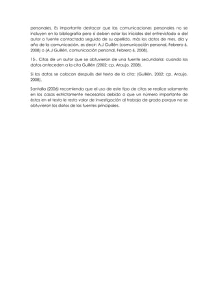 personales. Es importante destacar que las comunicaciones personales no se
incluyen en la bibliografía pero sí deben estar las iniciales del entrevistado o del
autor o fuente contactada seguido de su apellido, más los datos de mes, día y
año de la comunicación, es decir: A.J Guillén (comunicación personal, Febrero 6,
2008) o (A.J Guillén, comunicación personal, Febrero 6, 2008).
15-. Citas de un autor que se obtuvieron de una fuente secundaria: cuando los
datos anteceden a la cita Guillén (2002; cp. Araujo, 2008).
Si los datos se colocan después del texto de la cita: (Guillén, 2002; cp. Araujo,
2008).
Santalla (2006) recomienda que el uso de este tipo de citas se realice solamente
en los casos estrictamente necesarios debido a que un número importante de
éstas en el texto le resta valor de investigación al trabajo de grado porque no se
obtuvieron los datos de las fuentes principales.