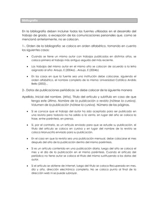 Bibliografía
En la bibliografía deben incluirse todas las fuentes utilizadas en el desarrollo del
trabajo de grado, a excepción de las comunicaciones personales que, como se
mencionó anteriormente, no se colocan.
1-. Orden de la bibliografía: se coloca en orden alfabético, tomando en cuenta
los siguientes casos:
Cuando se tiene un mismo autor con trabajos publicados en distintos años, se
coloca primero el trabajo más antiguo seguido del más reciente.
Los trabajos del mismo autor en el mismo año se colocan de acuerdo a la letra
asignada al año: Araujo, E (2004a)…Araujo, E (2004b)
En los casos en que la fuente sea una institución debe colocarse, siguiendo el
orden alfabético, el nombre completo de la misma: Universidad Católica Andrés
Bello (2002)...
2-. Datos de publicaciones periódicas: se debe colocar de la siguiente manera
Apellido, Inicial del nombre. (Año). Título del artículo y subtítulo en caso de que
tenga este último. Nombre de la publicación o revista (nótese la cursiva).
Volumen de la publicación (nótese la cursiva). Número de las páginas.
Si se conoce que el trabajo del autor ha sido aceptado para ser publicado en
una revista pero todavía no ha salido a la venta, en lugar del año se coloca la
frase, entre paréntesis, en prensa.
Si, por el contrario, es un artículo enviado para que se estudie su publicación, el
título del artículo se coloca en cursiva y en lugar del nombre de la revista se
coloca Manuscrito enviado para su publicación.
En el caso en que la revista sea una publicación mensual, debe colocarse el mes
después del año de la publicación dentro del mismo paréntesis.
Si es un artículo contenido en una publicación diaria, luego del año se coloca el
mes y el día de la publicación en el mismo paréntesis. Cuando el artículo del
periódico no tiene autor se coloca el título del mismo sustituyendo a los datos del
autor.
Si el artículo se obtiene de internet, luego del título se coloca Recuperado en mes,
día y año, dirección electrónica completa. No se coloca punto al final de la
dirección web ni se puede subrayar.