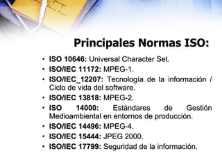 Principales Normas ISO: ISO 10646:  Universal Character Set. ISO/IEC 11172:  MPEG-1. ISO/IEC_12207:  Tecnología de la información / Ciclo de vida del software. ISO/IEC 13818:  MPEG-2. ISO 14000:  Estándares de Gestión Medioambiental en entornos de producción. ISO/IEC 14496:  MPEG-4. ISO/IEC 15444:  JPEG 2000. ISO/IEC 17799:  Seguridad de la información. 