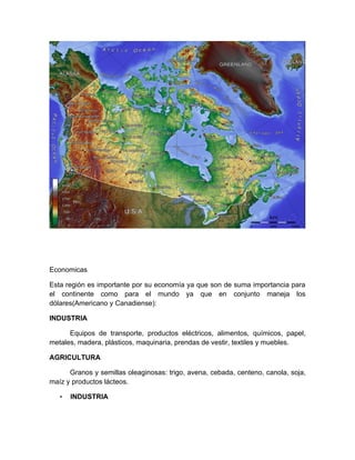 Economicas

Esta región es importante por su economía ya que son de suma importancia para
el continente como para el mundo ya que en conjunto maneja los
dólares(Americano y Canadiense):

INDUSTRIA

      Equipos de transporte, productos eléctricos, alimentos, químicos, papel,
metales, madera, plásticos, maquinaria, prendas de vestir, textiles y muebles.

AGRICULTURA

      Granos y semillas oleaginosas: trigo, avena, cebada, centeno, canola, soja,
maíz y productos lácteos.

   •   INDUSTRIA
 