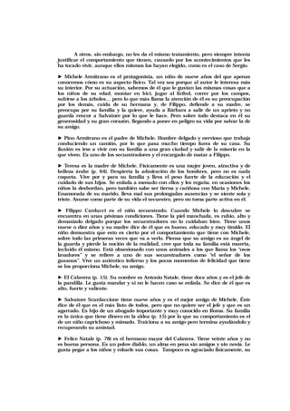 A otros, sin embargo, no les da el mismo tratamiento, pero siempre intenta
justificar el comportamiento que tienen, causado por los acontecimientos que les
ha tocado vivir, aunque ellos mismos los hayan elegido, como es el caso de Sergio.
► Michele Armitrano es el protagonista, un niño de nueve años del que apenas
conocemos cómo es su aspecto físico. Tal vez sea porque al autor le interesa más
su interior. Por su actuación, sabemos de él que le gustan las mismas cosas que a
los niños de su edad, montar en bici, jugar al fútbol, correr por los campos,
subirse a los árboles… pero lo que más llama la atención de él es su preocupación
por los demás, cuida de su hermana y, de Filippo, defiende a su madre, se
preocupa por su familia y la quiere, ayuda a Bárbara a salir de un aprieto y no
guarda rencor a Salvatore por lo que le hace. Pero sobre todo destaca en él su
generosidad y su gran corazón, llegando a poner en peligro su vida por salvar la de
su amigo.
► Pino Armitrano es el padre de Michele. Hombre delgado y nervioso que trabaja
conduciendo un camión, por lo que pasa mucho tiempo fuera de su casa. Su
ilusión es irse a vivir con su familia a una gran ciudad y salir de la miseria en la
que viven. Es uno de los secuestradores y el encargado de matar a Filippo.
► Teresa es la madre de Michele. Físicamente es una mujer joven, atractiva y de
belleza árabe (p. 64). Despierta la admiración de los hombres, pero no es nada
coqueta. Vive por y para su familia y lleva el peso fuerte de la educación y el
cuidado de sus hijos. Se enfada a menudo con ellos y les regaña, en ocasiones los
niños la desbordan, pero también sabe ser tierna y cariñosa con María y Michele.
Enamorada de su marido, lleva mal sus prolongadas ausencias y se siente sola y
triste. Asume como parte de su vida el secuestro, pero no toma parte activa en él.
► Filippo Carducci es el niño secuestrado. Cuando Michele lo descubre se
encuentra en unas pésimas condiciones. Tiene la piel manchada, es rubio, alto y
demasiado delgado porque los secuestradores no lo cuidaban bien. Tiene unos
nueve o diez años y su madre dice de él que es bueno, educado y muy tímido. El
niño demuestra que esto es cierto por el comportamiento que tiene con Michele,
sobre todo las primeras veces que va a verlo. Piensa que su amigo es su ángel de
la guarda y pierde la noción de la realidad, cree que toda su familia está muerta,
incluido él mismo. Está obsesionado con unos animales a los que llama los “osos
lavadores” y se refiere a uno de sus secuestradores como “el señor de los
gusanos”. Vive un auténtico infierno y los pocos momentos de felicidad que tiene
se los proporciona Michele, su amigo.
► El Calavera (p. 15). Su nombre es Antonio Natale, tiene doce años y es el jefe de
la pandilla. Le gusta mandar y si no le hacen caso se enfada. Se dice de él que es
alto, fuerte y valiente.
► Salvatore Scardaccione tiene nueve años y es el mejor amigo de Michele. Éste
dice de él que es el más listo de todos, pero que no quiere ser el jefe y que es un
agarrado. Es hijo de un abogado importante y muy conocido en Roma. Su familia
es la única que tiene dinero en la aldea (p. 15) por lo que su comportamiento es el
de un niño caprichoso y mimado. Traiciona a su amigo pero termina ayudándolo y
recuperando su amistad.
► Felice Natale (p. 78) es el hermano mayor del Calavera. Tiene veinte años y no
es buena persona. Es un pobre diablo, un alma en pena sin amigos y sin novia. Le
gusta pegar a los niños y robarle sus cosas. Tampoco es agraciado físicamente, su
 