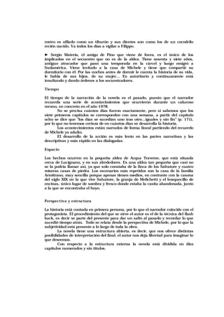 rostro es afilado como un tiburón y sus dientes son como los de un cocodrilo
recién nacido. Va todos los días a vigilar a Filippo.
► Sergio Materia, el amigo de Pino que viene de fuera, es el único de los
implicados en el secuestro que no es de la aldea. Tiene sesenta y siete años,
antiguo atracador que pasó una temporada en la cárcel y luego emigró a
Sudamérica. Viene invitado a la casa de Michele y tiene que compartir su
dormitorio con él. Por las noches antes de dormir le cuenta la historia de su vida,
le habla de sus hijos, de su mujer… Es autoritario y continuamente está
insultando y dando órdenes a los secuestradores.
Tiempo
El tiempo de la narración de la novela es el pasado, puesto que el narrador
recuerda una serie de acontecimientos que ocurrieron durante un caluroso
verano, en concreto en el año 1978.
No se precisa cuántos días fueron exactamente, pero sí sabemos que los
siete primeros capítulos se corresponden con una semana, a partir del capítulo
ocho se dice que “los días se sucedían uno tras otro…iguales y sin fin” (p. 171),
por lo que no tenemos certeza de en cuántos días se desarrolla la historia.
Los acontecimientos están narrados de forma lineal partiendo del recuerdo
de Michele ya adulto.
El desarrollo de la acción es más lento en las partes narrativas y las
descriptivas y más rápido en las dialogadas.
Espacio
Los hechos ocurren en la pequeña aldea de Acqua Traverse, que está situada
cerca de Lucignano, y en sus alrededores. Es una aldea tan pequeña que casi no
se la podría llamar así, ya que solo constaba de la finca de los Salvatore y cuatro
míseras casas de piedra. Los escenarios más repetidos son la casa de la familia
Armitrano, muy sencilla porque apenas tienen medios, en contraste con la casona
del siglo XIX en la que vive Salvatore, la granja de Melichetti y el bosquecillo de
encinas, único lugar de sombra y fresco donde estaba la casita abandonada, junto
a la que se encontraba el hoyo.
Perspectiva y estructura
La historia está contada en primera persona, por lo que el narrador coincide con el
protagonista. El procedimiento del que se sirve el autor es el de la técnica del flash
back, es decir se parte del presente para dar un salto al pasado y recordar lo que
sucedió tiempo atrás. Todo se relata desde la perspectiva de Michele, por lo que la
subjetividad está presente a lo largo de toda la obra.
La novela tiene una estructura abierta, es decir, que nos ofrece distintas
posibilidades de interpretación del final, el autor nos deja libertad para imaginar lo
que deseemos.
Con respecto a la estructura externa la novela está dividida en diez
capítulos numerados y sin títulos.
 