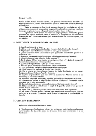 Lengua y estilo
Novela escrita de una manera sencilla, sin grandes complicaciones de estilo. Su
lenguaje es natural y claro, existiendo una perfecta adecuación entre el personaje
y lo que dice.
Todos se expresan en función de su edad, formación, condición social…de
ahí que como carecen de una mínima preparación cultural no escatimen en el uso
de rasgos propios del habla coloquial: tacos, insultos, frases hechas…
A pesar de ello la novela no carece de rasgos poéticos, provocados por la
presencia de figuras literarias como la metáfora, la comparación, la abundante
adjetivación, etc. Sobre todo son de gran belleza las descripciones de lugares y de
personajes.
4. CUESTIONES DE COMPRENSIÓN LECTORA
1. Justifica el título de lo obra.
2. ¿Cómo es la aldea? ¿Cuántas familias viven en ella? ¿Quiénes las forman?
3. Al principio, cuando Michele descubre el hoyo, ¿qué cree ver?
4. ¿Cómo convence María a su hermano para que vuelva cuando dice que no va a
volver a su casa?
5. Enumera los personajes de los cuentos infantiles presentes en la novela.
6. ¿A quién llama el niño “el señor de los gusanos”?
7. En la página 87 hay una alusión a una ópera. ¿Cuál es? ¿Quién la compuso?
Busca información sobre este compositor.
8. ¿Quién es Sergio Materia? ¿Por qué se hizo famoso?
9. Petición que la madre de Filippo hace a los secuestradores.
10. ¿Por qué afirma Michele que el hombre del saco era papá?
11. ¿Qué le ocurrió a los hijos de Sergio? (pp. 122-23).
12. En la novela se citan algunos lugares de Italia, localízalos en un mapa:
Lucignano, Roma, Positano, Amalfi y Sorrento.
13. Explica el paralelismo que hay entre en cuento que Michele cuenta a su
hermana y el secuestro del niño.
14. Enumera los juegos infantiles y juguetes que hayas encontrado en la lectura.
15. ¿Cómo crees que es la relación entre Michele y Salvatore? Compárala con la
que tiene con el niño secuestrado
16. Busca información sobre los osos lavadores. ¿Qué otro nombre tienen?
17. Filippo confunde a Michele con el ángel de la guarda. ¿Cuál crees que es el
motivo de esta confusión?
18. Tiger Jack. ¿Quién es? ¿En qué situaciones se acuerda de él y por qué?
19. En varias ocasiones intenta contarle a su padre lo que ha descubierto, pero su
padre no se lo permite. Comenta a partir de que momento de la novela decide no
hacerlo.
5 . CITA (S) Y REFLEXIONA
Reflexiona sobre el sentido de estas frases:
► “Los fantasmas, los hombres lobos y las brujas son tonterías inventadas para
meter miedo a los inocentes como tú. A los que tienes que tener miedo es a los
hombres”.
 