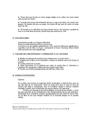 ► “Tenía claro que de día no corría ningún peligro en la colina; las cosas malas
sólo ocurrían de noche”
► “Cuando está oscuro sale el hombre del saco y coge a los niños y los vende a los
gitanos. El hombre del saco era papá. Era bueno de día, pero de noche se volvía
malo”(p. 94).
► “El mundo es un sitio lleno de hoyos donde meten a los muertos y también la
luna es un bola llena de hoyos y dentro hay más muertos (p. 116).
6. VOCABULARIO
Vocabulario sencillo, sin ninguna dificultad.
Busca en el diccionario góndola y pamporcinos
Carabineros es una palabra polisémica (p. 187), anota los diferentes significados y
especifica cuál de ellos es el que corresponde al texto. Construye frases donde
estén presentes los otros significados.
7. TALLER DE CREATIVIDAD Y ANIMACIÓN A LA LECTURA
► Realiza un ejercicio de creación cuyo comienzo sea: No tengo miedo…
► Imagina que el libro no ha terminado, continúa la historia como si tú fueras el
escritor.
► Cambia el final de la novela.
► Sería interesante ver la película que sobre la novela hizo G. Salvatores y
establecer las semejanzas y diferencias que existen entre ellas.
► Escribe una historia protagonizada por Michele y Tigre Jack.
8. OTRAS CUESTIONES
Opinión
Es un libro cuya lectura te engancha desde el principio, es fácil de leer, pero no
por ello deja de ser interesante. Trata un tema duro pero el autor lo hace de
manera que llega a emocionarte. Hay en él belleza, alegría y tristeza, también
nostalgia y poesía, pero al final deja una puerta abierta a la esperanza.
Encierra un mensaje de los niños dirigido al mundo de los adultos, a veces
hay que aprender de los sentimientos y del comportamiento de los más pequeños.
Testimonio de la verdadera amistad, protagonizada por dos niños de nueve años.
Es un libro de los que siempre tendrás en el recuerdo porque no se pueden
olvidar.
______________________________________________________________________
[Guía realizada por
María del Mar Castillo Mercado-Mª del Mar Cabrera Castillo]
 