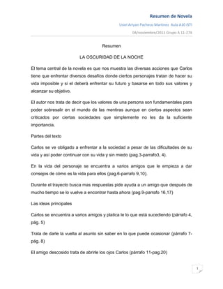 Resumen de Novela
                                              Usiel Ariyair Pacheco Martinez Aula A10 ISTI
                                                     04/noviembre/2011 Grupo A 11-274


                                     Resumen

                         LA OSCURIDAD DE LA NOCHE

El tema central de la novela es que nos muestra las diversas acciones que Carlos
tiene que enfrentar diversos desafíos donde ciertos personajes tratan de hacer su
vida imposible y si el deberá enfrentar su futuro y basarse en todo sus valores y
alcanzar su objetivo.

El autor nos trata de decir que los valores de una persona son fundamentales para
poder sobresalir en el mundo de las mentiras aunque en ciertos aspectos sean
criticados por ciertas sociedades que simplemente no les da la suficiente
importancia.

Partes del texto

Carlos se ve obligado a enfrentar a la sociedad a pesar de las dificultades de su
vida y así poder continuar con su vida y sin miedo (pag.3-parrafo3, 4).

En la vida del personaje se encuentra a varios amigos que le empieza a dar
consejos de cómo es la vida para ellos (pag.6-parrafo 9,10).

Durante el trayecto busca mas respuestas pide ayuda a un amigo que después de
mucho tiempo se lo vuelve a encontrar hasta ahora (pag.9-parrafo 16,17)

Las ideas principales

Carlos se encuentra a varios amigos y platica le lo que está sucediendo (párrafo 4,
pág. 5)

Trata de darle la vuelta al asunto sin saber en lo que puede ocasionar (párrafo 7-
pág. 8)

El amigo descosido trata de abrirle los ojos Carlos (párrafo 11-pag.20)


                                                                                             1
 