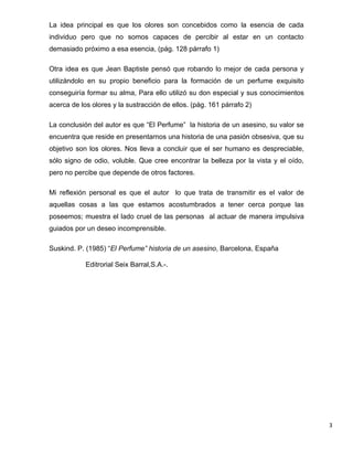 La idea principal es que los olores son concebidos como la esencia de cada
individuo pero que no somos capaces de percibir al estar en un contacto
demasiado próximo a esa esencia, (pág. 128 párrafo 1)

Otra idea es que Jean Baptiste pensó que robando lo mejor de cada persona y
utilizándolo en su propio beneficio para la formación de un perfume exquisito
conseguiría formar su alma, Para ello utilizó su don especial y sus conocimientos
acerca de los olores y la sustracción de ellos. (pág. 161 párrafo 2)

La conclusión del autor es que “El Perfume” la historia de un asesino, su valor se
encuentra que reside en presentarnos una historia de una pasión obsesiva, que su
objetivo son los olores. Nos lleva a concluir que el ser humano es despreciable,
sólo signo de odio, voluble. Que cree encontrar la belleza por la vista y el oído,
pero no percibe que depende de otros factores.

Mi reflexión personal es que el autor lo que trata de transmitir es el valor de
aquellas cosas a las que estamos acostumbrados a tener cerca porque las
poseemos; muestra el lado cruel de las personas al actuar de manera impulsiva
guiados por un deseo incomprensible.

Suskind. P. (1985) “El Perfume” historia de un asesino, Barcelona, España

            Editrorial Seix Barral,S.A.-.




                                                                                     3
 