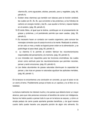 vitamina B6, como aguacates, alubias, pescado, pavo y vegetales, (pág. 56,
         párrafo 4).
   9. Existen otras vitaminas que también son básicas para la función cerebral,
         las cuales son B1, B2, B3, que convierten a las proteínas y a los hidratos de
         carbono en energía mental, y las B12, que ayudan a formar y reparar tejidos
         en el cerebro, (pág. 58, párrafo 2).
   10. El ácido fólico, al igual que la biotina, contribuyen en el procesamiento de
         grasas y proteínas, y el pantotenato permite que sean usadas, (pág. 58,
         párrafo 2).
   11. Es necesario hacer un contacto con nuestro organismo, para conocer los
         mensajes correctos que el cuerpo le envía a la mente. Realizado lo anterior,
         en tan solo un mes y medio se logrará poner orden en la alimentación, y se
         podrá llegar al peso ideal, (pág. 60, párrafo 3)
   12.    La vitamina C le permite al cerebro fabricar los neurotransmisores
         responsables del pensamiento y la memoria, (pág. 59, párrafo 4).
   13. Los minerales son requeridos para las funciones enzimáticas, las cuales
         sirven como estímulo para los neurotransmisores que permiten recordar,
         pensar y sentir emociones, (pág. 63, párrafo 4).
   14. Las dietas abundantes de grasas saturadas disminuyen la capacidad de
         pensar, y las ricas en grasas no saturadas agudizan las aptitudes mentales,
         (pág. 66, párrafo 1).


En la lectura no encontramos una conclusión en concreto, ya que el autos no da
un cierre al tema. Posiblemente porque el texto es un capítulo y no el libro en su
totalidad.


La lectura realmente me interesó mucho y me parece que debería tener un mayor
alcance, para que más personas conozcan el beneficio de comer con inteligencia.
Nunca me había puesto a pensar todo lo que en la lectura se expuso, y cómo un
simple pedazo de carne puede aportarte grandes beneficios, y de igual manera
cuanto daño puede hacerte una pequeña porción de algún otro alimento. Es

                                                                                    3
 