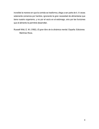 increíble la manera en que la comida se trasforma y llega a ser parte de ti. A veces
solamente comemos por hambre, ignorando la gran necesidad de alimentarse que
tiene nuestro organismo, y no por el vacío en el estómago, sino por las funciones
que el alimento le permitirá desarrollar.


Russell Wild, E. M. (1992). El gran libro de la dinámica mental. España: Ediciones
      Martínez Roca.




                                                                                  4
 