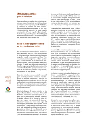 6. OBJETIVOS
NACIONALES
PARA EL
BUEN VIVIR
80
6. Objetivos nacionales
para el Buen Vivir
Este capítulo presenta los doce objetivos na-
cionales para el Buen Vivir, sus políticas, líneas
estratégicas y metas para el periodo 2013-2017,
y constituye el corazón del Plan Nacional.
Los objetivos están organizados en tres ejes:
1) cambio en las relaciones de poder para la
construcción del poder popular; 2) derechos, li-
bertades y capacidades para el Buen Vivir; y 3)
transformación económica-productiva a partir
del cambio de la matriz productiva.
Hacia el poder popular: Cambio
en las relaciones de poder
Las transformaciones estructurales planteadas
para el periodo 2013–2017 solo serán posibles
si paralelamente se transforman las relaciones
de poder, pues la construcción del Buen Vivir
es eminentemente un proceso político que im-
plica la radicalización de la democracia, con-
cebida también como democracia socio-eco-
nómica. De ahí la necesidad de desmantelar al
Estado burgués y trabajar hacia la construcción
de un Estado Popular, que represente los inte-
reses de la ciudadanía y exprese su opción pre-
ferencial por los más pobres.
La acción colectiva en una sociedad es esencial
para resolver problemas comunes, para im-
pulsar un proyecto compartido y para que las
fuerzas de esa sociedad se articulen en función
de los objetivos socialmente deseables: uno de
los objetivos más importantes en el Ecuador es
la superación de los procesos históricos de des-
igualdad y opresión.
El principal agente de acción colectiva es, sin
lugar a dudas, el Estado; pero no es el único. El
Gobierno ecuatoriano busca recuperar el Es-
tado para la ciudadanía y, también, fomentar
la acción colectiva de la propia sociedad. Se
parte del respeto a la autonomía de las orga-
nizaciones sociales y se reconoce el papel del
Estado para promover la participación social
y ciudadana. De este modo, se persigue cons-
truir más sociedad, paralelamente a la recu-
peración del Estado. Es por ello que la nueva
Constitución busca el fortalecimiento de la so-
ciedad como condición necesaria para el Buen
Vivir en comunidad. De tal manera, se impulsa
la construcción de un verdadero poder popu-
lar y ciudadano (Senplades, 2011a). Recuperar
el Estado como el agente principal de acción
colectiva con el que cuenta la sociedad y forta-
lecer el tejido social y el rol de la sociedad en el
proceso de transformación, son procesos que
van de la mano, se nutren y se complementan.
Para alcanzar la sociedad del Buen Vivir re-
querimos transformar las bases instituciona-
les y los principios de acción del Estado. “La
recuperación del sentido y el valor de lo pú-
blico es el fundamento de la transformación
del Estado” (Movimiento Alianza PAIS, 2012:
53), y conlleva la preservación del interés co-
lectivo por sobre los intereses particulares o
grupales; es decir, busca evitar que los pode-
res fácticos conduzcan la toma de decisiones
de la sociedad.
Las escuálidas estructuras estatales que here-
dó el neoliberalismo al país han constituido, a
todas luces, un obstáculo para la reactivación
productiva de la economía y para el acceso de
las grandes mayorías a mejores condiciones
de vida. Por ello, la estrategia de transforma-
ción del Estado ecuatoriano apunta hacia la
recuperación de las principales capacidades
de acción estatal (la rectoría, la planificación,
la regulación y el control), hacia la puesta en
marcha de un modelo de gestión eficiente,
descentralizado y participativo.
El objetivo es democratizar las relaciones entre
Estado y sociedad. Dicha perspectiva incluye
la consolidación de un servicio civil moder-
no, orientado por resultados, estructurado de
modo meritocrático, y la constitución de un
sistema de planificación capaz de articular
lo local a lo nacional bajo una visión de con-
junto (Senplades, 2011a). La recuperación del
Estado para la ciudadanía supone, además,
establecer una adecuada articulación territo-
rial. “Fortalecer el Estado no es centralizar el
Estado. Por el contrario, es construir un Estado
fuerte, con múltiples centros: desconcentrado
y descentralizado” (Senplades, 2011a: 14).
Uno de los procesos más innovadores y re-
volucionarios dentro de la transformación y
consolidación del Estado ecuatoriano ha sido
su reorganización territorial. Esta ha tenido
como objetivo la construcción de equidad y
cohesión territorial. La ruptura con el centra-
lismo (y el bicentralismo) acerca al Estado y
los servicios públicos a la ciudadanía (Movi-
miento Alianza PAIS, 2012).
 