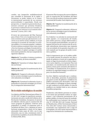 6. OBJETIVOS
NACIONALES
PARA EL
BUEN VIVIR
83
cambio, una integración multidimensional
que consolide la autonomía de la región e
incremente su poder relativo en el contex-
to internacional, partiendo de sus enormes
potencialidades y capacidades. Desde esta
perspectiva, se impulsa la generación de po-
siciones comunes que permitan fortalecer
la presencia sudamericana en el mundo y la
defensa de sus intereses en el contexto inter-
nacional” (Larrea, 2013: 148).
El tercer eje estructurante del Plan Nacional
para el Buen Vivir es la transformación del sis-
tema económico para que efectivamente se con-
vierta en un sistema social y solidario, en el que
converjan la economía de mercado, la econo-
mía pública y la economía popular y solidaria.
El nuevo sistema económico tiene como centro
y fin al ser humano, privilegia el mundo del tra-
bajo por sobre el capital y persigue el cambio
de la matriz productiva. Este eje comprende los
siguientes objetivos:
Objetivo 8: “Consolidar el sistema económico
social y solidario, de forma sostenible”.
Objetivo 9: “Garantizar el trabajo digno en to-
das sus formas”.
Objetivo 10: “Impulsar la transformación de la
matriz productiva”.
Objetivo 11: “Asegurar la soberanía y eficiencia
de los sectores estratégicos para la transforma-
ción industrial y tecnológica”.
Objetivo 12: “Garantizar la soberanía y la paz, y
profundizar la inserción estratégica en el mun-
do y la integración latinoamericana”.
De la visión estratégica a la acción
Los objetivos del Plan Nacional para el Buen Vi-
vir 2013-2017 recogen la experiencia acumula-
da durante seis años y medio del Gobierno de la
Revolución Ciudadana. Incorporan el ejercicio
de reflexión colectiva para la construcción del
nuevo programa de gobierno, Gobernar para
profundizar el cambio: 35 propuestas para el
Socialismo del Buen Vivir, y plantean un nuevo
horizonte programático a partir de los logros
alcanzados hasta mayo de 2013, con lo que
demuestra, una vez más, consistencia entre el
pensamiento, la palabra y la acción (Movimien-
to Alianza PAIS, 2012).
El presente Plan incorpora dos nuevos objetivos
para la construcción del Socialismo del Buen
Vivir, con el fin de acelerar el proceso de cambio
estructural del Ecuador. Estos objetivos son:
Objetivo 10: “Impulsar la transformación de la
matriz productiva”.
Objetivo 11: “Asegurar la soberanía y eficiencia
de los sectores estratégicos para la transforma-
ción industrial y tecnológica”.
En el objetivo 1 se articulan la construcción del
poder popular y la recuperación del Estado,
pues ambos procesos, aunque diferenciados y
con sus propias particularidades, son parte in-
tegrante del proceso de construcción de un Es-
tado radicalmente democrático que responda
a las necesidades de las grandes mayorías y no
esté cooptado por los grupos de poder econó-
mico y político.
Dada la importancia que en la política públi-
ca ha tenido durante los primeros seis años y
medio de gobierno el tema de la seguridad in-
tegral, en lugar de presentarlo en forma disper-
sa en varios objetivos, en el presente Plan está
articulado a la transformación del sistema de
justicia y forma parte sustantiva del objetivo 6:
“Consolidar la transformación de la justicia y
fortalecer la seguridad integral, en estricto res-
peto a los derechos humanos”.
Los doce objetivos nacionales que a continua-
ción se desarrollan, presentan el pensamiento
que guía la acción de gobierno y establecen las
políticas necesarias para alcanzarlos. Cada una
de las políticas se desagrega en líneas estratégi-
cas que conducen la acción pública. Se trata de
establecer con claridad cómo se van a alcanzar
las políticas propuestas.
Finalmente, cada objetivo presenta un conjun-
to de metas que permitirán realizar un segui-
miento y una evaluación permanentes de la
política pública. Se trata de metas de resultado.
En conformidad con el artículo 2 de la resolu-
ción Nº CNP-001-2013 del Consejo Nacional
de Planificación, el Plan Nacional para el Buen
Vivir 2013-2017 incluye metas estructurales y
territoriales cuyo seguimiento está a cargo de
la Senplades, así como metas intersectoriales a
cargo de los ministerios de coordinación.
 