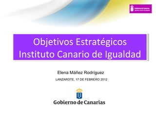 Objetivos Estratégicos Instituto Canario de Igualdad LANZAROTE, 17 DE FEBRERO 2012 Elena Máñez Rodríguez 