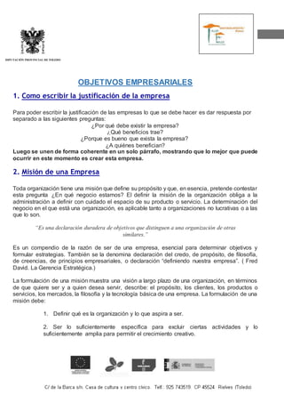 DIPUTACIÓN PROVINCIAL DE TOLEDO
OBJETIVOS EMPRESARIALES
1. Como escribir la justificación de la empresa
Para poder escribir la justificación de las empresas lo que se debe hacer es dar respuesta por
separado a las siguientes preguntas:
¿Por qué debe existir la empresa?
¿Qué beneficios trae?
¿Porque es bueno que exista la empresa?
¿A quiénes benefician?
Luego se unen de forma coherente en un solo párrafo, mostrando que lo mejor que puede
ocurrir en este momento es crear esta empresa.
2. Misión de una Empresa
Toda organización tiene una misión que define su propósito y que, en esencia, pretende contestar
esta pregunta ¿En qué negocio estamos? El definir la misión de la organización obliga a la
administración a definir con cuidado el espacio de su producto o servicio. La determinación del
negocio en el que está una organización, es aplicable tanto a organizaciones no lucrativas o a las
que lo son.
“Es una declaración duradera de objetivos que distinguen a una organización de otras
similares.”
Es un compendio de la razón de ser de una empresa, esencial para determinar objetivos y
formular estrategias. También se la denomina declaración del credo, de propósito, de filosofía,
de creencias, de principios empresariales, o declaración “definiendo nuestra empresa”. ( Fred
David. La Gerencia Estratégica.)
La formulación de una misión muestra una visión a largo plazo de una organización, en términos
de que quiere ser y a quien desea servir, describe: el propósito, los clientes, los productos o
servicios, los mercados, la filosofía y la tecnología básica de una empresa. La formulación de una
misión debe:
1. Definir qué es la organización y lo que aspira a ser.
2. Ser lo suficientemente específica para excluir ciertas actividades y lo
suficientemente amplia para permitir el crecimiento creativo.
 