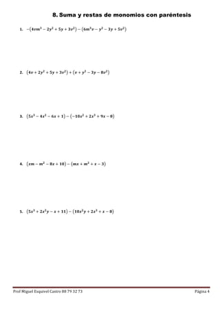 Prof Miguel Esquivel Castro 88 79 32 73 Página 4
8. Suma y restas de monomios con paréntesis
1. −(𝟒𝒗𝒎 𝟑 − 𝟐𝒚 𝟐 + 𝟓𝒚 + 𝟑𝒗 𝟐) − (𝟔𝒎 𝟑 𝒗 − 𝒚 𝟐 − 𝟑𝒚 + 𝟓𝒗 𝟐)
2. (𝟒𝒗 + 𝟐𝒚 𝟐 + 𝟓𝒚 + 𝟑𝒗 𝟐) + (𝒗 + 𝒚 𝟐 − 𝟑𝒚 − 𝟖𝒗 𝟐)
3. (𝟓𝒙 𝟑
− 𝟒𝒙 𝟐
− 𝟔𝒙 + 𝟏) − (−𝟏𝟎𝒙 𝟐
+ 𝟐𝒙 𝟑
+ 𝟗𝒙 − 𝟖)
4. (𝒙𝒎 − 𝒎 𝟐 − 𝟖𝒙 + 𝟏𝟎) − (𝒎𝒙 + 𝒎 𝟐 + 𝒙 − 𝟑)
5. (𝟓𝒙 𝟑
+ 𝟐𝒙 𝟐
𝒚 − 𝒙 + 𝟏𝟏) − (𝟏𝟎𝒙 𝟐
𝒚 + 𝟐𝒙 𝟑
+ 𝒙 − 𝟖)
 