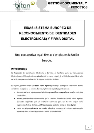 [Escriba texto]
1
Una perspectiva legal: firmas digitales en la Unión
Europea
INTRODUCCIÓN
La Regulación de Identificación Electrónica y Servicios de Confianza para las Transacciones
Electrónicas en el Mercado Interno (eIDAS) entró en efecto a través de la Unión Europea el 1 de julio
de 2016, reemplazando la Directiva de signaturas digitales de 1999.
Su objetivo, permitir el libre uso de las firmas digitales para dirigir los negocios sin barreras dentro
de la Unión Europea, no se cumplió. Ese incumplimiento se produjo por 3 razones:
 La mayor parte de los estados de la Unión no especifican ninguna firma para los contratos
comerciales.
 Mucha gente creía equivocadamente que la Directiva ordenaba el uso de firmas digitales
avanzadas soportadas por un certificado cualificado para que la firma digital fuera
legalmente efectiva. De hecho, el Tribunal acepta cualquier forma de firma digital.
 Había una divergencia entre los estados miembros en cuanto al régimen reglamentario
sobre qué firma o certificación deben cumplir los proveedores.
EIDAS (SISTEMA EUROPEO DE
RECONOCIMIENTO DE IDENTIDADES
ELECTRÓNICAS) Y FIRMA DIGITAL
 