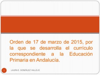 Orden de 17 de marzo de 2015, por
la que se desarrolla el currículo
correspondiente a la Educación
Primaria en Andalucía.
LAURA E. GONZÁLEZ VALLEJO1
 