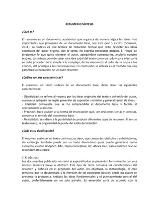 RESUMEN O SÍNTESIS
¿Qué es?
El resumen es un documento académico que organiza de manera lógica las ideas más
importantes que provienen de un documento base, sea este oral o escrito (González,
2011). La síntesis es una técnica de reducción textual que debe respetar las ideas
esenciales del autor original, por lo tanto, no expresa conceptos propios. El riesgo de
tergiversar lo que quiso plantear el autor, agregándole comentarios, anularía nuestro
trabajo. La síntesis permite tener una idea cabal del texto como un todo y para efectuarla
se debe proceder de lo simple a lo complejo, de los elementos al todo, de la causa a los
efectos, del principio a las consecuencias. En conclusión, la síntesis es el método que nos
garantiza la realización de un buen resumen.
¿Cuáles son sus características?
El resumen, en tanto síntesis de un documento base, debe tener las siguientes
características:
- Objetividad: se refiere al respeto por las ideas originales del texto y del estilo del autor,
aunque se apliquen las reglas generales de supresión u omisión y generalización de ideas.
- Claridad: demuestra que se ha comprendido el documento base y facilita el
acercamiento al mismo.
- Precisión: hace alusión a su forma de enunciación que, con oraciones cortas y concisas,
condensa el sentido del documento base.
- Flexibilidad: se refiere a la posibilidad de producir diferentes tipos de resumen. Al ser un
texto nuevo, la originalidad depende del estilo del redactor.
¿Cuál es su clasificación?
El resumen suele ser un texto continuo, es decir, que carece de subtítulos o subdivisiones;
sin embargo, también puede ser un texto discontinuo pues puede generarse como
esquema, cuadro sinóptico, RAE, mapa conceptual, etc. Ahora bien, para el primer caso se
reconocen dos clases:
1. El abstract
Los documentos publicados en revistas especializadas se presentan formalmente con una
síntesis temática breve o abstract. Este tipo de texto conserva las características del
resumen y enfatiza en el propósito del autor, los objetivos, la metodología, el plan
temático que se desarrollará y la mención de los conceptos básicos desde los cuales se
presenta la propuesta. Articula las ideas fundamentales y el planteamiento central del
autor, preferiblemente en un solo párrafo. Su extensión varía de acuerdo con la
 