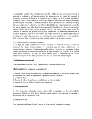 complejidad y amplitud del texto base (entre 150 y 400 palabras, aproximadamente). El
abstract se redacta en el idioma original del documento y en inglés. En español se
denomina resumen. Al finalizar el resumen, se incluyen los descriptores (palabras y
conceptos clave), útiles para guiar al lector y para facilitar la ubicación del documento en
los motores de búsqueda, si éste se publica en medio electrónico. Su estilo es directo y
claro, sin valoraciones subjetivas ni perífrasis. Se redacta con oraciones cortas, separadas
por punto seguido y sin subordinaciones innecesarias. Se utilizan los signos de puntuación
básicos (punto, coma, dos puntos y punto y coma). Se evitan otros signos como las
comillas, el asterisco, los guiones y los puntos suspensivos. La traducción debe ser fiel al
resumen original y conservar las normas del inglés estándar. Es importante tener en
cuenta que un abstract proviene de una investigación o de los adelantos en los resultados
de la misma. Se debe evitar el término para hablar de los resúmenes en general.
2. La síntesis analítica (Resumen analítico)
Es un tipo de texto académico de amplia difusión. Se elabora cuando, además de
presentar las ideas fundamentales, es necesario que el lector reconstruya ese
conocimiento y a partir de él haga nuevas elaboraciones y presente sus puntos de vista de
manera equilibrada y siempre conservando la línea temática del original. Si se escribe
como texto continuo, no hay un lugar exacto para la presentación de dichas
elaboraciones personales. Estas pueden ir a la par con las ideas base del original.
¿Cuál es la superestructura?
El resumen debe dar cuenta de la superestructura del documento base.
¿Qué se debe tener en cuenta para realizarlo?
El nivel de comprensión del documento base definirá el éxito o el fracaso en la realización
del resumen. Por tanto, se sugieren los siguientes pasos al sintetizar:
1. Analizar el texto.
2. Ordenar las ideas desde la más sencilla hasta la más compleja.
3. Elaborar la síntesis del texto, integrando sus partes.
¿Cómo se presenta?
Se debe presentar siguiendo normas reconocidas y avaladas por las comunidades
académicas (ICONTEC, APA, etc.). Además, debe indicar con precisión y claridad el
documento que se toma como base.
¿Cómo se elabora?
En el proceso de elaboración del resumen se deben seguir los siguientes pasos:
 