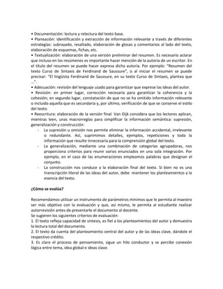 • Documentación: lectura y relectura del texto base.
• Planeación: identificación y extracción de información relevante a través de diferentes
estrategias: subrayado, resaltado, elaboración de glosas y comentarios al lado del texto,
elaboración de esquemas, fichas, etc.
• Textualización: elaboración de una versión preliminar del resumen. Es necesario aclarar
que incluso en los resúmenes es importante hacer mención de la autoría de un escritor. En
el título del resumen se puede hacer expresa dicha autoría. Por ejemplo: “Resumen del
texto Curso de Sintaxis de Ferdinand de Saussure”, o al iniciar el resumen se puede
precisar: “El lingüista Ferdinand de Saussure, en su texto Curso de Sintaxis, plantea que
…”.
• Adecuación: revisión del lenguaje usado para garantizar que exprese las ideas del autor.
• Revisión: en primer lugar, corrección necesaria para garantizar la coherencia y la
cohesión; en segundo lugar, constatación de que no se ha omitido información relevante
o incluido aquella que es secundaria y, por último, verificación de que se conserve el estilo
del texto.
• Reescritura: elaboración de la versión final. Van Dijk considera que los lectores aplican,
mientras leen, unas macrorreglas para simplificar la información semántica: supresión,
generalización y construcción:
- La supresión u omisión nos permite eliminar la información accidental, irrelevante
o redundante. Así, suprimimos detalles, ejemplos, repeticiones y toda la
información que resulte innecesaria para la comprensión global del texto.
- La generalización, mediante una combinación de categorías agrupadoras, nos
proporciona criterios para reunir varios enunciados en una sola integración. Por
ejemplo, en el caso de las enumeraciones empleamos palabras que designan el
conjunto.
- La construcción nos conduce a la elaboración final del texto. Si bien no es una
transcripción literal de las ideas del autor, debe mantener los planteamientos y la
esencia del texto.
¿Cómo se evalúa?
Recomendamos utilizar un instrumento de parámetros mínimos que le permita al maestro
ser más objetivo con la evaluación y que, así mismo, le permita al estudiante realizar
autorrevisión antes de presentarle el documento al docente.
Se sugieren los siguientes criterios de evaluación:
1. El texto refleja capacidad de síntesis, es fiel a los planteamientos del autor y demuestra
la lectura total del documento.
2. El texto da cuenta del planteamiento central del autor y de las ideas clave, dándole el
respectivo crédito.
3. Es claro el proceso de pensamiento, sigue un hilo conductor y se percibe conexión
lógica entre tema, idea global e ideas clave.
 