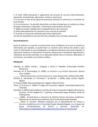 4. El texto refleja planeación y seguimiento del proceso de escritura (documentación,
planeación, textualización, adecuación, revisión y reescritura).
5. El uso que se hace de los signos de puntuación favorece la coherencia y la cohesión de
las oraciones.
6. En su estructura, los párrafos desarrollan una idea principal que se sustenta con ideas
de apoyo coherentes y responden a intenciones comunicativas concretas.
7. Refleja la revisión cuidadosa de la ortografía literal y de la acentual.
8. Utiliza adecuadamente los conectores y los recursos de cohesión.
9. Se acude a recursos de sustitución para evitar repeticiones.
10. Hay correspondencia entre los términos utilizados y los conceptos expresados.
Recomendaciones
Antes de elaborar un resumen es preciso tener claro el objetivo con el cual se sintetiza la
información; por ejemplo, se puede hacer un resumen como técnica de estudio o para
incluir la información en una investigación o entregarlo al docente como tarea asignada. Si
además de sintetizar la información el docente requiere que el estudiante haga aportes y
reflexiones acerca del contenido, no es adecuado solicitar solo un resumen; debe pedir un
comentario, una reseña o una síntesis analítica.
Bibliografía
Arbeláez, O. (2007). (comp.). Lenguaje y cultura 2. Medellín: Universidad Pontifica
Bolivariana.
Alvarado, M. & Yeannoteguy, A. (2000). La escritura y sus formas discursivas. Buenos
Aires: Eudeba.
______. Talleres de escritura, con las manos en la masa. Buenos Aires: Editorial SRL.1998.
Cervera, A., Hernández, G., Pinchardo, C. & Sánchez J. (2006). Saber escribir. Bogotá:
Aguilar.
El Tiempo (1998). Manual de Redacción. Bogotá: Editorial Printer.
Flórez, R. & Cuervo, C. (2005). El regalo de la escritura. Bogotá: Universidad Nacional de
Colombia.
González, B. (2007) ¿Cómo elaborar una ficha de lectura? Colección Programa de Lectura y
Escritura. (2ª Ed.) Bogotá D.C., Colombia: Universidad Sergio Arboleda, fondo de
Publicaciones.
______ (2006). Características y estructura de distintas formas discursivas académicas.
Material de circulación para profesores de la Universidad Sergio Arboleda.
______ (2011). El resumen. Material producido por el Departamento de Lectura y
Escritura Académicas de la Universidad Sergio Arboleda Bogotá, con el apoyo del
grupo transdisciplinario de lectura y escritura. Disponible en:
http://www.usergioarboleda.edu.co/gramatica/usa-guias-el-resumen.pdf.
 