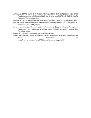 Martín V. G. (2000). Curso de redacción. Teoría y práctica de la composición y del estilo.
(Trigésima tercera edición actualizada por Arsenio Sánchez Pérez). Madrid, España:
Paraninfo Thomson Learning.
Montolío, E. (2002). Manual práctico de escritura académica. Vols. I, II,III. Barcelona:Ariel.
Parra, M. (1996). Cómo se produce el texto escrito. Teoría y práctica. (2ª Ed.). Bogotá D.C.,
Colombia: Editorial Magisterio.
Red Latinoamericana de Documentación e Información en Educación, Reduc. Pauta para la
elaboración de resúmenes analíticos Raes. (Edición revisada). Bogotá D.C.,
Colombia: Reduc.
Serafini, M. T. (1994). Cómo se escribe. Barcelona: Paidós.
Sistema de Guías de Calidad Académica. Escuela de Ciencias Humanas. Universidad del
Rosario. Disponibles en:
http://www.urosario.edu.co/FASE1/ciencias_humanas/guias.htm
 