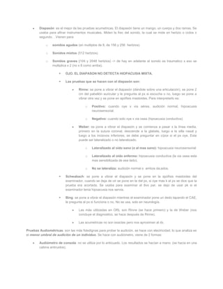 Diapasón: es el mejor de las pruebas acumetricas. El diapasón tiene un mango, un cuerpo y dos ramas. Se
        usaba para afinar instrumentos musicales. Miden la frec del sonido, la cual se mide en hertzio o ciclos x
        segundo. . Vienen para:

             o   sonidos agudos (en mulitplos de 8, de 156 y 256 hertzios)

             o   Sonidos mixtos (512 hertzios)

             o   Sonidos graves (104 y 2048 hertzios) -> de hay en adelante el sonido es traumatico x eso se
                 multiplica x 2 (no x 8 como arriba).

                         OJO. EL DIAPASON NO DETECTA HIOPACUSIA MIXTA.

                         Las pruebas que se hacen con el diapasón son:

                                   Rinne: se pone a vibrar el diapasón (dándole sobre una articulación), se pone 2
                                   cm del pabellón auricular y le pregunta al px si escucha o no, luego se pone a
                                   vibrar otra vez y se pone en apófisis mastoides. Para interpretarlo es:

                                       o   Positivo: cuando oye x via aérea, audición normal, hipoacusia
                                           neurosensorial.

                                       o   Negativo: cuando solo oye x via osea (hipoacusia conductiva)

                                   Weber: se pone a vibrar el diapasón y se comienza a pasar x la línea media,
                                   primero en la sutura coronal, desciende a la glabela, luego a la silla nasal y
                                   luego a los incisivos inferiores; se debe preguntar en c/pox si el px oye. Esta
                                   puede ser lateralizado o no lateralizado.

                                       o   Lateralizado al oído sano (o al mas sano): hipoacusia neurosensorial

                                       o   Lateralizado al oído enfermo: hipoacusia conductiva (la via osea esta
                                           mas sensibilizada de ese lado).

                                       o   No se lateraliza: audición normal o ambos da;ados.

                         Schwabach: se pone a vibrar el diapasón y se pone en la apófisis mastoides del
                          examinador, cuando se deja de oir se pone en la del px, si oye mas k el px se dice que la
                          prueba era acortada. Se usaba para examinar el 8vo par, se dejo de usar pk si el
                          examinador tenia hipoacusia nos servia.

                         Bing: se pone a vibrar el diapasón mientras el examinador pone un dedo tapando el CAE,
                          le pregunta al px si funciona o no. No se usa, solo en neurología.

                                   Las más utilizadas en ORL son Rinne (se hace primero) y la de Weber (nos
                                   concluye el diagnostico, se hace después de Rinne).

                                   Las acumetricas no son exactas pero nos aproximan al dx.

Pruebas Audiométricas: son las más fidedignas para probar la audición. se hace con electricidad; lo que analiza es
el menor umbral de audición de un individuo. Se hace con audiómetro, viene de 2 formas:

        Audiómetro de consola: no se utiliza por lo anticuado. Los resultados se hacían a mano. (se hacia en una
        cabina antiruidos).
 