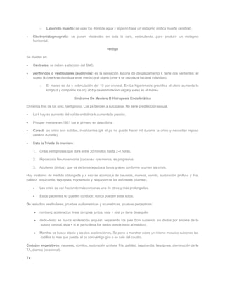 o   Laberinto muerto: se usan los 40ml de agua y el px no hace un nistagmo (indica muerte cerebral).

      Electronistagmografía: se ponen electrodos en toda la cara, estimulando, para producir un nistagmo
      horizontal.

                                                          vertigo

Se dividen en:

      Centrales: se deben a afeccion del SNC.

      periféricos o vestibulares (auditivos): es la sensación ilusoria de desplazamiento k tiene dos vertientes: el
      sujeto (k cree k se dezplaza en el medio) y el objeto (cree k se dezplaza hacia el individuo).

           o   El mareo se da x estimulación del 10 par craneal. En La hiperémesis gravídica el utero aumenta la
               longitud y comprime los org abd y da estimulación vagal y x eso es el mareo

                                   Síndrome De Meniere O Hidropesía Endolinfática

El menos frec de los sind. Vertiginoso. Los px tienden a suicidarse. No tiene predilección sexual.

      Lo k hay es aumento del vol de endolinfa k aumenta la presión.

      Prosper meniere en 1861 fue el primero en describirla.

      Caract: las crisis son súbitas, invalidantes (pk el px no puede hacer nd durante la crisis y necesitan reposo
      cefálico durante).

      Esta la Triada de meniere:

      1.   Crisis vertiginosas que dura entre 30 minutos hasta 2-4 horas.

      2.   Hipoacusia Neurosensorial (cada vez oye menos, es progresiva)

      3.   Acufenos (tinitus): que va de tonos agudos a tonos graves conforme ocurren las crisis.

Hay trastorno de medula oblongada y x eso se acompa;a de nauseas, mareos, vomito, sudoración profusa y fría,
palidez, taquicardia, taquipnea, hipotensión y relajación de los esfínteres (diarrea).

           Las crisis se van haciendo más cercanas una de otras y más prolongadas.

           Estos pacientes no pueden conducir, nunca pueden estar solos.

Dx: estudios vestibulares, pruebas audiometricas y acumetricas, pruebas percepticas:

           romberg: aceleracion lineal con pies juntos, esta + si el px tiene desequilio

           dedo-dedo: se busca aceleración angular, separando los pies 5cm subiendo los dedos por encima de la
            sutura coronal, esta + si el px no lleva los dedos donde inicio al médico).

           Marcha: se busca ataxia y las dos aceleraciones. Se pone a marchar sobre un mismo mosaico subiendo las
           rodillas lo mas que pueda, el px con vértigo gira o se sale del caudro.

Cortejos vegetativos: nauseas, vomitos, sudoración profusa fría, palidez, taquicardia, taquipnea, disminución de la
TA, diarrea (ocasional).

Tx:
 