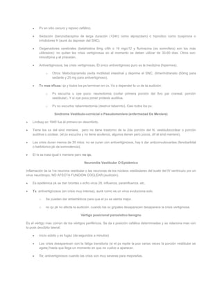 Px en sitio oscuro y reposo cefálico.

         Sedación (benzodiacepina de larga duración (+24h) como alprazolam) o hipnotico como buspirona o
         inhididores H (aunk da depresin del SNC).

         Oxigenadores cerebrales (betahistina 6mg c/8h o 16 mgc/12 y flurinacina (es somnífera) son los más
         utilizados): no quitan las crisis vertiginosas en el momento se deben utilizar de 30-60 dias. Otros son:
         nimodipina y el piracetan.

         Antivertiginosos; las crisis vertiginosas. El único antivertiginoso puro es la meclizina (hipermex).

             o    Otros: Metoclopramida (evita motilidad intestinal y deprime el SNC, dimenhidranato (50mg para
                  sedante y 25 mg para antivertiginoso).

         Tx mas eficaz: qx y todos los px terminan en cx. Va a depender la cx de la audición:

             o    Px escucha u oye poco: neurectomia (cortar primera porción del 8vo par craneal, porción
                  vestibular). Y si oye poco poner prótesis auditiva.

             o    Px no escucha: laberintectomia (destruir laberinto). Casi todos los px.

                    Síndrome Vestibulo-cornicial o Pseudomeniere (enfermedad De Meniere)

    Lindsay en 1945 fue el primero en describirlo.

    Tiene los sx del sind meniere, pero no tiene trastorno de la 2da porción del N. vestibulococlear o porción
    auditiva o coclear. (el px escucha y no tiene acufenos, algunos tienen pero pocos, dif al sind meniere).

    Las crisis duran menos de 30 mtos: no se curan con antivertiginosos, hay k dar anticonvulsivantes (fenobarbital
    o barbitúrico pk da somnolencia).

    El tx se trata igual k meniere pero no qx.

                                         Neuronitis Vestibular O Epidémica

Inflamación de la 1ra neurona vestibular o las neuronas de los núcleos vestibulares del suelo del IV ventrículo por un
virus neurótropo. NO AFECTA FUNCION COCLEAR (audición).

    Es epidémica pk se dan brontes x echo virus 28, influenza, parainfluenza, etc.

    Tx: antivertiginosos (en crisis muy intensa), aunk como es un virus evuluciona solo.

         o   Se pueden dar antieméticos para que el px se sienta mejor.

         o   no qx pk no afecta la audición. cuando los sx gripales desaparecen desaparece la crisis vertiginosa.

                                       Vértigo posicional paroxístico benigno

Es el vértigo mas común de los vértigos periféricos. Se da x posición cefálica determinadas y se relaciona mas con
la posx decúbito lateral.

         inicio súbito y es fugaz (de segundos a minutos)

         Las crisis desaparecen con la fatiga transitoria (si el px repite la pox varias veces la porción vestibular se
         agota) hasta que llega un momento en que no vuelve a aparecer.

         Tx: antivertiginosos cuando las crisis son muy severas para mejorarlas.
 