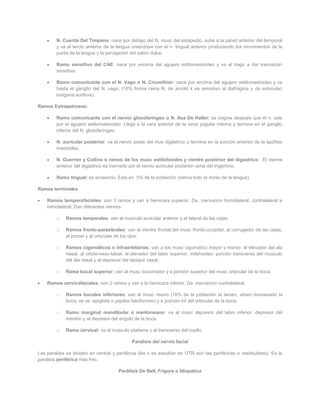 N. Cuerda Del Tímpano: nace por debajo del N. musc del estapedio, sube a la pared anterior del temporal
         y va al tercio anterior de la lengua uniendose con el n lingual anterior produciendo los movimientos de la
         punta de la lengua y la percepción del sabor dulce.

         Ramo sensitivo del CAE: nace por encima del agujero estilomastoideo y va al trago a dar inervación
         sensitiva.

         Ramo comunicante con el N. Vago o N. Cruveilhier: nace por encima del agujero estilomastoideo y va
         hasta el ganglio del N. vago. (10% forma rama N. de arnold k es sensitivo al diafragma y da estimulac
         tusigena auditiva).

Ramos Extrapetrosos:

         Ramo comunicante con el nervio glosofaríngeo o N. Asa De Haller: se origina después que el n. sale
         por el agujero estilomastoideo. Llega a la cara anterior de la vena yugular interna y termina en el ganglio
         inferior del N. glosofaríngeo.

         N. auricular posterior: va al nervio poste del mus digástrico y termina en la porción anterior de la apófisis
         mastoides.

         N. Guerrier y Collins o ramos de los musc estilohioides y vientre posterior del digastrico: El vientre
         anterior del digástrico es inervado por el nervio auricular posterior rama del trigémino.

         Ramo lingual: es accesorio. Esta en 5% de la población (inerva todo el dorso de la lengua).

Ramas terminales

    Ramos temporofaciales: son 3 ramos y van a hemicara superior. Da inervacion homolateral, contralateral e
    istmolateral. Dan diferentes nervios:

         o   Ramos temporales: van al musculo auricular anterior y al lateral de las cejas.

         o   Ramos fronto-parpebrales: van al vientre frontal del musc fronto-occipital, al corrugador de las cejas,
             al procer y al orbicular de los ojos.

         o   Ramos cigomáticos o infraorbitarios: van a los musc cigomático mayor y menor, al elevador del ala
             nasal, al orbito-naso-labial, al elevador del labio superior, milohiodeo, porción transversa del musculo
             del ala nasal y al depresor del tabique nasal.

         o   Rama bucal superior: van al musc buccinador y a porción superior del musc orbicular de la boca.

    Ramos cervicofaciales: son 2 ramos y van a la hemicara inferior. Da inervacion contralateral.

         o   Ramos bucales inferiores: van al musc risorio (10% de la población la tienen, abren demasiado la
             boca, se ve epiglotis o papilas falciformes) y a porción inf del orbicular de la boca.

         o   Ramo marginal mandibular o mentoneano: va al musc depresor del labio inferior, depresor del
             mentón y al depresor del angulo de la boca.

         o   Ramo cervical: va al musculo platisma y al transverso del cuello.

                                             Paralisis del nervio facial

Las parálisis se dividen en central y periférica (las k se estudian en OTR son las periféricas o vestibulares). Es la
paralisis periférica mas frec.

                                      Parálisis De Bell, Frigore o Idiopática
 