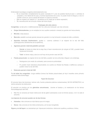 Enfermedad neurológica congénita extremadamente rara.
    o No se desarrollan completamente los pares craneales 6-7 y eso da paralisis facial pk esos n. controlan el
        parpadeo y mov lateral de los ojos y muchas expresiones de la cara, no puede mover la lengua y x eso no
        pueden comer pk que la cuerda del timpano no ejerce su función.
    o Mas en mujeres con relacion 3:1. (se llaman px sin miedo pk no tienen expresión).
    o Tx: reconstrucción de la función motora del nervio facial.

                                         Patologías del oído externo
Congénitas: se dan princ x malformaciones del 1er y 2do arco branquial. Las mas comunes:

    Orejas Sobresalientes: px con amplitud en arco auditivo cerebral o craneal (no grande sino hacia afuera).

    Microtia: oreja peque;a.

    Macrotia: pabellón auricular grande (aveces tan grande k no hay formación competa de hélix y antihelix).

    Apendice Auricular Rudimentario: iguales a            cuernos cutáneos k se originan de la raiz del hélix
    (prolongaciones cilindriformes de la epidermis).

    Agenesia parcial o total del pabellón auricular:

         o   Parcial: px tienen la mitad de la oreja (hay k hacer reconstruccion pk ocluyen el CAE y pueden hacer
             hipoacusia funcional).

         o   Total: no tienen oreja y solo se ve el hoyo de la porción osea del CAI.

    Fistula preauricular: se originan de la raíz del hélix y pueden ser tan profundas k lleguen a la orofaringe.

         o   fistulograma (con medio de contraste): para conocer la profundidad.

         o   Px pueden hacer abscesos preauriculares: es cuando se infectan las fistulas x stafilococo aureaus k
             pueden incluir la raiz del hélix.

    Estenosis parcial o total del CAE

Tx de todas las congenitas: cirugía estética (menos las fistulas preauriculaes pk hay k hacerles cierre primario
sabiendo hasta donde llega).

                                                Tapón De Cerumen

El cerumen tiene dos funciones: lubricar oído, función protectora (elimina contaminantes), NO ES ANTIBIOTICO, se
siente sensacion de obstruccion.

El serumen se produce por las glándulas seruminosas,            durante el bostezo y la masticación en los tercios
fibrocartilaginosos del CAE.

    Mas frec en ancianos pk hacen obstruccion de las glánd sudoríparas (x eso se forman pecas), x lo k no sale el
    serumen.

Los tapones de cerumen pueden ser de dos formas:

    Húmedos: más comunes en raza blanca que en la negra.

    Secos: más comunes en los indios americanos y en la raza mongoloide.

Signos y sx del tapon: se caracterizan por: hipoacusia conductiva, obstruccion auditiva y acufenos o tinitus.
 