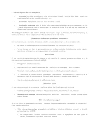 TX: es una urgencia, NO una emergencia.

           animados: como las garras laceran echar lidocaína para ahogarlo y quitar el dolor al px y sacarlo con
         una pinza de hartman tipo cocodrilo (diámetro 8 cm).

            Inanimados inorganicos: sacar con pinsa de hatman y cureta.

            Inanimados organicos: gotas de alcohol etílico para que se deshidrate y se ponga mas peque;o en 24h
         y cuando el px vuelva se hace un lavado y sale o se hace con la coneta. Si no sale usar una piqueta que se
         clava sobre el objeto y se saca.

Principios para extracción de cuerpos extra;o: no manejar a ciegas (iluminación), no lastimar órganos y tej
vecinos, no introducir mas el cuerpo extra;o, tratar de extraerlo de un solo intento.

                              Otohematoma o hematoma del pabellón auricular (OE)

Son traumas contusos o lacerantes directos del pabellón auricular. Casi siempre se da en la raíz del hélix.

         Dx: viendo un hematoma violáceo, doloroso a la palpacion (con los 3 signos de celcius).

         Tx: qx (drenaje con drein de goma cubriendo con vendaje mastoides. Antibióticos de amplio espectro
         (quinolonas, cefalosporinas, aminoglucosidos o derivados de la penicilina).

                                                    Pericondritis

Es una infección de los cartílagos del oído (externo en este caso). Se da x traumas lacerantes, accidentes en cx de
oído o x manejo inadecuado de un forúnculo del CAE.

         Princ germen: estafilococo aureaus.

         Hay colección de pus entre el cartílago y la piel, y los 3 signos de inflamacion y fiebre moderada.

         Dx: simple vista masa fluctuante, blanda blanquecina o amarillenta y dolorosa a la palpacion.

         Tx: antibióticos de amplio espectro (quinolonas, cefalosporinas, aminoglucosidos o derivados de la
         penicilina, la mejor es vancomicina), si hay likidos entre pericordio y cartílago hacer drenaje qx.

         Cuando evoluciona se llama oreja de coliflor (oreja chata).

                                                 Otitis media aguda

Es una inflamacion aguda de forma parcial o total de la piel del CAE. Puede ser aguda o crónica

         Factores predisponentes: cambios del PH de acido a alcalino, traumatismo de oído, natación.

         Germenes mas comunes: bacterias (estreptococo, stafilococo y pseudomona), micotica (hongos) y virus
         (herpes simple).

                                          Otitis externa bacteriana aguda

Se da x la ruptura de la barrera lipidica cutánea k permite la entrada de las bacterias (casi siempre se rompe x virus).
Estas otitis se clasifican en:

    1.   Otitis externa circunscrita o furunculosis: es la inf de un folículo, x stafilococus aureaus k se da en la
         parte cartilaginosa del CAE.

             Sx: otalgia intensa, acufenos, hipoacusia conductiva, dolor a la digitopresion del trago (signo de
             vacher), otorrea serosa o purulenta, obstruccion auditiva.
 