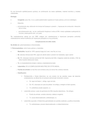 Es una formación epitelial,(aveces quística), es combinación de restos epiteliales, material necrótico y cristales
colesterales.

Etiología:

             Congénito: poco frec, no sx, quiste epidermoide k aparece en hueso petroso y el dx es radiológico

             Adquirido:

        o primariamente adq: disfunción de trompa de Eustaquio x presión –, hipoacusia de conducción, retracción
            de la m.timp.

        o , secundariamente adq.: se da x perforación timpánica k entra al OM x restos epiteliales sustituyendo la
            mucosa y destruyendo todo a su paso.

Tx: mastoidectomia radical (px con OMC maligna con colesteactomia e hipoacusia perceptiva profunda)
mastoidectomia radical modificaca (en hipoacusia preceptiva no muy profunda).

                                              Complicaciones de otitis media

Se dividen en: petromastoideas e intracraneales.

1. Petromastoideas: entre hueso petroso y mastoides:

             Mastoiditis: bezold en 1878, aparece luego de 2 sem, mas frec en ni;os.

        o Sx: absceso retroaurcular 48%, signo de caliceti (dolor a presión de mastoides), signo vacher.

        o Dx: HC, otoscopia (necrosis parcial del CAE, hiperemia del CAE), imágenes (radiol de schuller y TAC de
           oidos muestra destrucción osea).

        o Tx: cx (mastoidectomia simple o radical y mastoidectomia total).

             Laberintitis: ES LA COMPLICACION MAS FREC DE OTITIS MEDIA.

        o Puertas de entrada: la mas frec es la ventana oval y la menos frec ventana redonda.

        o Clasificación:

                         Perilaberintitis o fistula laberíntica: es una erosion de las paredes oseas del laberinto
                          (colesteatoma), se afecta frec el conducto semicircular horizontal x erosion.

                                   Sx: signo de fistula +, vértigo, signo de tulio.

                                   Dx: HC, otoscopia con pera de politzer: da vértigo y nistagmo al lado opuesto.

                                   Tx: antibióticos amplio espectro, cx.

                         Laberintitis serosa: x paso de germenes de OM a liquidos laberinticos. Da vértigos.

                                   Puerta de entrada: ventada redonda o defecto congénito

                                   Tx: causa desencadenante, antibioterapia, cx.

                         Laberintitis supurada: inf laberíntica generalizada con perdida vestibular y auditiva irreversible.

                                   Tx: antibioterapia, proceso desencadenante, cx (laberindectomia).
 