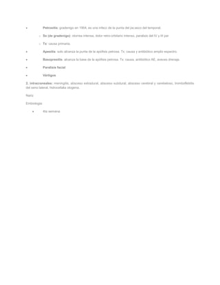 Petrositis: gradenigo en 1904, es una infecc de la punta del pe;asco del temporal.

        o Sx (de gradenigo): otorrea intensa, dolor retro-orbitario intenso, paralisis del IV y III par

        o Tx: causa primaria.

              Apesitis: solo alcanza la punta de la apófisis petrosa. Tx: causa y antibiótico amplio espectro.

              Basopresitis: alcanza la base de la apófisis petrosa. Tx: causa, antibiótico AE, aveces drenaje.

              Paralisis facial

              Vértigos

2. intracraneales: meningitis, absceso extradural, absceso subdural, absceso cerebral y cerebeloso, tromboflebitis
del seno lateral, hidrocefalia otogena.

Nariz

Embiologia:

              4ta semana:
 